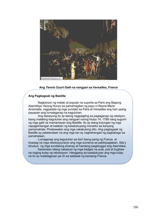 280
Ang Tennis Court Oath na nangyari sa Versailles, France
Ang Pagbagsak ng Bastille
Nagkaroon ng malaki at popular na suporta sa Paris ang Bagong
Asembliya. Noong Hunyo sa pamamagitan ng payo ni Reyna Marie
Antoinette, nagpadala ng mga sundalo sa Paris at Versailles ang hari upang
payapain ang lumalaganap na kaguluhan.
Ang desisyong ito ay lalong nagpaigting sa paglaganap ng rebelyon.
Isang malaking kaguluhan ang nangyari noong Hulyo 14, 1789 nang sugurin
ng mga galit na mamamayan ang Bastille. Ito ay isang kulungan ng mga
napagbintangan at kalaban ng kasalukuyang monarko sa kanyang
pamamahala. Pinakawalan ang mga nakakulong dito. Ang pagbagsak ng
Bastille ay palatandaan na ang mga tao ay naghahangad ng pagbabago sa
pamahalaan.
Lumaganap ang kaguluhan sa iba’t ibang panig ng France at
tinawag na mga rebolusyonaryo ang mga sumama sa pakikipaglaban. Sila’y
binubuo ng mga sundalong sinanay at handang ipagtanggol ang Asemblea.
Karaniwan silang nakasuot ng mga badges na pula, puti at bughaw
na naging kulay ng rebolusyon. Hanggang sa kasalukuyan ang mga kulay
na ito ay matatagpuan pa rin sa watawat ng bansang France.
 