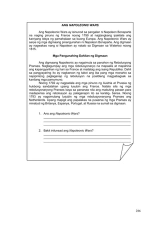 286
ANG NAPOLEONIC WARS
Ang Napoleonic Wars ay isinunod sa pangalan ni Napoleon Bonaparte
na naging pinuno ng France noong 1799 at nagtangkang ipakilala ang
kaniyang ideya ng pamahalaan sa buong Europa. Ang Napoleonic Wars ay
serye ng mga digmaang pinangunahan ni Napoleon Bonaparte. Ang digmaan
ay nagwakas nang si Napoleon ay natalo sa Digmaan sa Waterloo noong
1815.
Mga Pangunahing Dahilan ng Digmaan
Ang digmaang Napoleonic ay nagsimula sa panahon ng Rebolusyong
Pranses. Nagtagumpay ang mga rebolusyonaryo na mapaalis at mapahina
ang kapangyarihan ng hari sa France at maitatag ang isang Republika. Dahil
sa pangyayaring ito ay nagkaroon ng takot ang iba pang mga monarko sa
napipintong paglaganap ng rebolusyon na posibleng magpabagsak sa
kanilang mga pamumuno.
Noong 1792 ay nagpadala ang mga pinuno ng Austria at Prussia ng
hukbong sandatahan upang lusubin ang France. Natalo sila ng mga
rebolusyonaryong Pranses kaya sa pananaw nila ang mabuting paraan para
madepensa ang rebolusyon ay palaganapin ito sa karatig- bansa. Noong
1793 ay nagsimulang lusubin ng mga rebolusyonaryong Pranses ang
Netherlands. Upang mapigil ang papalakas na puwersa ng mga Pranses ay
minabuti ng Britanya, Espanya, Portugal, at Russia na sumali sa digmaan.
1. Ano ang Napoleonic Wars?
_____________________________________________________
_____________________________________________________
_____________________________________________________
2. Bakit inilunsad ang Napoleonic Wars?
_____________________________________________________
_____________________________________________________
_____________________________________________________
 