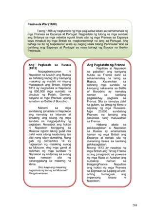 288
Peninsula War (1808)
Taong 1808 ay nagkaroon ng mga pag-aalsa laban sa pamamahala ng
mga Pranses sa Espanya at Portugal. Nagpadala ng tulong na mga sundalo
ang Britanya sa mga rebelde ngunit tinalo sila ng mga Pranses sa Espanya
kaya minabuti ng mga British na magkonsentreyt na lang sa Portugal. Ang
bahagi na ito ng Napoleonic Wars ay naging kilala bilang Peninsular War sa
dahilang ang Espanya at Portugal ay nasa bahagi ng Europa na Iberian
Peninsula.
Ang Paglusob sa Russia
(1812)
Napagdesisyunan ni
Napoleon na lusubin ang Russia
sa dahilang kapag ito’y kaniyang
masakop ay madali na niyang
mapapasok ang Britain. Noong
1812 ay nagpadala si Napoleon
ng 600,000 mga sundalo na
binubuo ng Polish, German,
Italyano at mga Pranses upang
lumaban sa Battle of Borodino
Marami sa mga
sundalong ipinadala ni Napoleon
ang namatay sa labanan at
kinulang ang bilang ng mga
sundalo na magpapatuloy ng
paglaban. Nakaabot ang hukbo
ni Napoleon hanggang sa
Moscow ngunit laking gulat nila
dahil wala silang naabutang tao
dito nang sila’y dumating. Nang
gabi ng Setyembre 14 ay
nagkaroon ng malaking sunog
sa Moscow. Ang mga gamit at
tinitirhan ng mga sundalo ni
Napoleon ay nadamay sa sunog
kaya nawalan sila ng
pananggalang sa malamig na
klima.
Sino kaya ang maaaring
nagsimula ng sunog sa Moscow?
Pangatuwiranan.
Ang Pagkatalo ng France
Napilitan si Napoleon
na pabalikin ang kaniyang
hukbo sa France dahil sa
nakamamatay na lamig sa
Russia. Karamihan sa
natirang mga sundalo na
kaniyang nakasama sa Battle
of Borodino ay namatay
naman sa kanilang
paglalakbay pagbalik sa
France. Sila ay namatay dahil
sa gutom, sa lamig ng klima o
napatay ng mga Russians.
Mga 20,000 sundalong
Pranses na lamang ang
nakabalik nang maluwalhati
sa France.
Habang abala sa
pakikipaglaban si Napoleon
sa Russia ay sinamantala
naman ng mga British ang
Espanya at nanalo sila ng
maraming beses sa kanilang
pakikipaglaban.
Noong 1813 ay nasakop ng
mga British ang Timog France
at ang pinagsanib na puwersa
ng mga Ruso at Austrian ang
sumakop naman sa
HilagangFrance. Napulbos
ang hukbo ng mga Pranses
sa Digmaan sa Leipzig at unti-
unting bumagsak ang
imperyong itinayo ni
Napoleon.
 