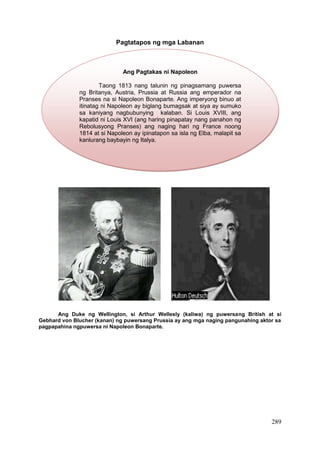 289
Pagtatapos ng mga Labanan
Ang Duke ng Wellington, si Arthur Wellesly (kaliwa) ng puwersang British at si
Gebhard von Blucher (kanan) ng puwersang Prussia ay ang mga naging pangunahing aktor sa
pagpapahina ngpuwersa ni Napoleon Bonaparte.
Ang Pagtakas ni Napoleon
Taong 1813 nang talunin ng pinagsamang puwersa
ng Britanya, Austria, Prussia at Russia ang emperador na
Pranses na si Napoleon Bonaparte. Ang imperyong binuo at
itinatag ni Napoleon ay biglang bumagsak at siya ay sumuko
sa kaniyang nagbubunying kalaban. Si Louis XVIII, ang
kapatid ni Louis XVI (ang haring pinapatay nang panahon ng
Rebolusyong Pranses) ang naging hari ng France noong
1814 at si Napoleon ay ipinatapon sa isla ng Elba, malapit sa
kanlurang baybayin ng Italya.
 