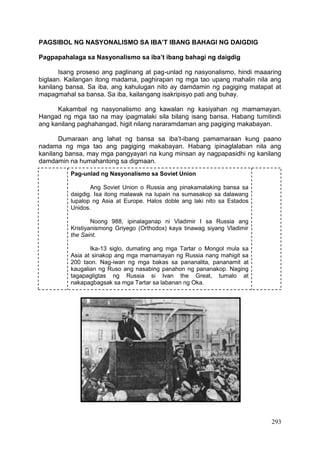 293
PAGSIBOL NG NASYONALISMO SA IBA’T IBANG BAHAGI NG DAIGDIG
Pagpapahalaga sa Nasyonalismo sa iba’t ibang bahagi ng daigdig
Isang proseso ang paglinang at pag-unlad ng nasyonalismo, hindi maaaring
biglaan. Kailangan itong madama, paghirapan ng mga tao upang mahalin nila ang
kanilang bansa. Sa iba, ang kahulugan nito ay damdamin ng pagiging matapat at
mapagmahal sa bansa. Sa iba, kailangang isakripisyo pati ang buhay.
Kakambal ng nasyonalismo ang kawalan ng kasiyahan ng mamamayan.
Hangad ng mga tao na may ipagmalaki sila bilang isang bansa. Habang tumitindi
ang kanilang paghahangad, higit nilang nararamdaman ang pagiging makabayan.
Dumaraan ang lahat ng bansa sa iba’t-ibang pamamaraan kung paano
nadama ng mga tao ang pagiging makabayan. Habang ipinaglalaban nila ang
kanilang bansa, may mga pangyayari na kung minsan ay nagpapasidhi ng kanilang
damdamin na humahantong sa digmaan.
Pag-unlad ng Nasyonalismo sa Soviet Union
Ang Soviet Union o Russia ang pinakamalaking bansa sa
daigdig. Isa itong malawak na lupain na sumasakop sa dalawang
lupalop ng Asia at Europe. Halos doble ang laki nito sa Estados
Unidos.
Noong 988, ipinalaganap ni Vladimir I sa Russia ang
Kristiyanismong Griyego (Orthodox) kaya tinawag siyang Vladimir
the Saint.
Ika-13 siglo, dumating ang mga Tartar o Mongol mula sa
Asia at sinakop ang mga mamamayan ng Russia nang mahigit sa
200 taon. Nag-iwan ng mga bakas sa pananalita, pananamit at
kaugalian ng Ruso ang nasabing panahon ng pananakop. Naging
tagapagligtas ng Russia si Ivan the Great, tumalo at
nakapagbagsak sa mga Tartar sa labanan ng Oka.
 