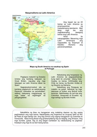 295
Mapa ng South America na nasakop ng Spain
at Portugal
Nasyonalismo sa Latin America
Ang bawat isa sa 20
bansa sa Latin America ay
pinamayanihan ng
makabansang damdamin. May
ilang mga tao ang
nagkakamaling tawaging
bansa ang Latin America.
Hindi ito
nakapagtataka. Maraming mga
Latin Americans ang
nagsasalita ng Espanyol at
Katoliko Romano ang
pananampalataya.
Pagtapos makamit ng Estados
Unidos ang kanilang kalayaan sa
Great Britain, nag-alsa ang mga
lalawigan sa Latin America laban sa
Spain.
Nagkabuklod-buklod sila sa
kanilang pagkamuhi sa awtokrasyang
Espanyol, katiwalian sa pamahalaan,
walang kalayaang magpahayag ng
mga batas na naghihigpit sa
pangangalakal.
Nakatulong ang heograpiya ng
Latin America sa pagpapaliwanag
kung bakit ito umunlad bilang hiwa-
hiwalay na bansa. Inihihiwalay ang
Chile sa hanay ng Bundok Andes at
ng Disyerto ng Atacama.
Nakalubog ang Paraguay sa
malalim na gubat. Nahahati ng mga
talampas at bulkan ang Bolivia mula
kanluran. Nahihiwalay sa isa’t-isa ang
Colombia, Venezuela at Ecuador, ng
mga bahagi ng Bundok Andes.
Nakalilikha ng likas na hangganan ang malaking daanan ng ilog upang
paghiwalayin ang mga bansa. Nakahiwalay ang Argentina sa Uruguay dahil sa Rio
de Plata at mga bahagi nito. Ang Ilog Orinoci ang naging hangganan ng Colombia at
Venezuela. Nasa timog Brazil ang pinakamalaking ilog sa daigdig, ang Amazon. Ang
mga bundok, gubat, ilog at ang Dagat Caribbean ay nakatutulong na paghiwa-
hiwalayin ang mga ito sa iba’t ibang bansa.
 