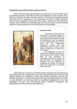 296
Pagkakaiba ng Lahi Bilang Salik ng Nasyonalismo
Halos lahing Europeo ang populasyon ng mga bansa sa Latin America tulad
ng Argentina, Uruguay, Costa Rica at Chile. Ang populasyon ng iba- Ecuador, Peru,
Bolivia at Paraguay ay halos American Indians. Sa Dominican Republic,itinuturing
ang ibang lahi na mababang uri. Ang populasyon ng Brazil ay lahing Aprikano,
Indian at mga nanggaling sa Portugal, France, Spain , Germany at Italy. Maraming
Europeo ang naninrahan sa ibang bansang Latin America ngunit sa Brazil lamang
nagkaroon ng pag-aasawahan ang iba’t-ibang lahi at nasyonalidad.
Hindi tulad ng 13 kolonya sa Estados Unidos, nag-alsa ang mga kolonya ng
mga Espanyol sa iba’t ibang panahon at sa ilalim ng iba’t ibang pinuno. Nais ng mga
bagong republika na mabigyang –halaga ang kanilang naiambag gayundin ang
kanilang mga bayani. Sa Latin America gumamit ang mga rebolusyonaryo ng dahas
sa mga katiwalian ng monarkiya laban sa republika. Nagbigay-diin ito sa mga
pagkakaiba ng mga Latin Amerikanong bansa. Maraming himagsikan ang
nagpasiklab sa kanilang pambansang pagkamuhi.
Ang mga Creole
Tinatawag na Creole ang mga
ipinanganak sa Bagong Daigdig na
may lahing Europeo. Minamaliit ang
mga bansang Latin America na creole
ang populasyon, tulad ng Argentina
na may populasyong Indian at iba’t-
ibang lahi. Sa magkahalong
populasyon, kasama ang mga
mestizo (Espanyol at Indian), zambo
(Indian at ibang lahi) at mulatto (puti
at ibang lahi).
Ang pagkakaiba sa wika ang
nagbigay ng kakaibang katangian sa
mga bansang Latin America. Halos
lahat ng Latin Amerikano ay
nagsasalita ng Espanyol. Ngunit ang
mga taga-Brazil ay nagsasalita ng
Portuges. Ang mga taga-Haiti ay
nagsasalita ng Pranses at maraming
Indian ang nagsasalita ng kanilang
katutubong wika.
 