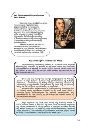 299
Pag-unlad ng Nasyonalismo sa Africa
Ang Demokrasya at Nasyonalismo sa
Latin America
Maraming pinuno ang Latin America
na gumawa ng mga hakbang sa
pagpapaunlad ng demokrasya na
sinalungat naman ng mga diktador.
Halimbawa, si Nivadavia, isang pinuno sa
Argentina mula noong 1820 hanggang
1827, ang nagtaguyod ng edukasyon,
nagsikap na matamo ang karapatang
bumoto para sa lahat at gumawa ng paraan
upang magkaroon ng makatarungang
sistemang legal.
Nawalan ng saysay ang mga ito
dahil sa pananakot, pagpapahirap,
katiwalian at mga pagpatay na isinagawa ni
Juan Manuel de Rosas, ang sumunod na
namahala sa Argentina hanggang 1852.
Ang Sahara ang naghihiwalay sa Black at Caucasoid Africa. Ang mga
kayumangging Bushman ng Kalahari at ang mga Pygmy ang sinasabing
unang tao sa Africa. Naitaboy sila ng mga higit na maunlad na mga lahing Itim
sa kanluran at mga Bantu sa silangan. Hindi naglaon, nakipamuhay sila sa
mga Bushman at Pygmy.
Binuo ang mga lahing Puti ng mga mangangalakal na Arab,mga
Asyano at mga Europeo. Lumikha ang pakikisalamuha ng kulturang
masalimuot. Samantalang ang Puting minorya (dalawang bahagdan ng
populasyon) ay nagtatamasa sa kayamanan ng Africa, ang nakararaming
lahing Itim (98 bahagdan ng populasyon) ay naghihirap.
Pinaghati-hatian ang kontinente at binalangkas ang ekonomiya ayon
sa kanilang sariling kapakanan. Nagtayo sila ng mga daang bakal at
industriya upang mapangalagaan ang kanilang kapangyarihan. Ang
pagkakaiba-iba ng mga kultura ng mananakop ang naging dahilan ng
magkakaibang pag-unlad.
Bago nagsimula ang 1914, tatlo lamang ang malayang bansa sa
Africa- Ethiopia, Liberia at Republika ng South Africa. Sinasabing nagsimula
ang una sa pamamahala ni Haring Solomon at ng Reyna ng Sheba. Itinatag
ang ikalawa noong 1810 sa tulong ng America at ipinangalan kay Pangulong
James Monroe ng Estados Unidos ang kabisera na Monrovia. Naging kasapi
ng British Commonwealth of Nations ang ikatlo noong 1910.
 