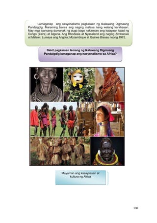 300
Lumaganap ang nasyonalismo pagkaraan ng Ikalawang Digmaang
Pandaigdig. Maraming bansa ang naging malaya nang walang karahasan.
May mga bansang dumanak ng dugo bago nakamtan ang kalayaan tulad ng
Congo (Zaire) at Algeria. Ang Rhodesia at Nyasaland ang naging Zimbabwe
at Malawi. Lumaya ang Angola, Mozambique at Guinea Bissau noong 1975.
Bakit pagkaraan lamang ng Ikalawang Digmaang
Pandaigdig lumaganap ang nasyonalismo sa Africa?
Mayaman ang kasaysayan at
kultura ng Africa
 