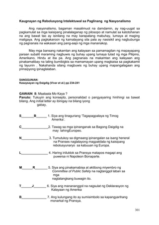 301
Kaugnayan ng Rebolusyong Intelektuwal sa Paglinang ng Nasyonalismo
Ang nasyonalismo, bagaman masalimuot na damdamin, ay nag-uugat sa
pagkamulat sa mga kaisipang pinalalaganap ng pilosopo at namulat sa katotohanan
na ang bawat tao ay isinilang na may karapatang mabuhay, lumaya at maging
maligaya. Ang pagkakaroon ng kamalayang sila pala ay nasisikil ang nagbubunga
ng pagnanais na wakasan ang pang-aapi ng mga mananakop.
May mga bansang nakamtan ang kalayaan sa pamamagitan ng mapayapang
paraan subalit maraming nagbuwis ng buhay upang lumaya tulad ng mga Pilipino,
Amerikano, Hindu at iba pa. Ang pagnanais na makamtan ang kalayaan ang
pinakamatibay na taling bumibigkis sa mamamayan upang magkaisa sa pagkakamit
ng layunin . Nakahanda silang magbuwis ng buhay upang mapangalagaan ang
prinsipyong ipinaglalaban.
SANGGUNIAN:
Kasaysayan ng Daigdig (Vivar et al.) pp 234-241
GAWAIN 8: Maalaala Mo Kaya ?
Panuto: Tukuyin ang konsepto, personalidad o pangyayaring hinihingi sa bawat
bilang. Ang initial letter ay ibinigay na bilang iyong
gabay.
S_______B______ 1. Siya ang tinaguriang ‘Tagapagpalaya ng Timog
Amerika’.
C_______________2. Tawag sa mga ipinanganak sa Bagong Daigdig na
may lahingEuropeo.
N_______________ 3. Tumutukoy sa digmaang ipinangalan sa isang heneral
na Pranses naglalayong magpakilala ng kaisipang
rebolusyunaryo sa kabuuan ng Europa.
L_______________ 4. Haring iniluklok sa Pransya matapos magapi ang
puwersa ni Napoleon Bonaparte.
M______R_______ 5. Siya ang pinakamabisa at aktibong miyembro ng
Committee of Public Safety na nagtanggol laban sa
mga
nagtatangkang buwagin ito.
T______J_______ 6. Siya ang manananggol na nagsulat ng Deklarasyon ng
Kalayaan ng Amerika
B______________ 7. Ang kulungang ito ay sumisimbolo sa kapangyarihang
monarkal ng Pransya.
 