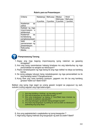 303
Rubric para sa Presentasyon
Criteria Natatangi
4 puntos
Mahusay
3 puntos
Medyo
Mahusay
2 puntos
Hindi
Mahusay
1 puntos
Kaalaman sa
paksa
Kalidad ng mga
impormasyon o
ebidensiya
Kaalaman sa
kontekstong
pangkasaysayan
Istilo at
pamamaraan ng
presentasyon
Kabuuang
Marka
Pamprosesong Tanong
1. Ibigay ang mga bagong impormasyong iyong nalaman sa gawaing
isinagawa?
2. Ano ang iyong naramdaman habang binabasa mo ang talambuhay ng mga
personalidad na sangkot sa rebolusyon?
3. Paano isinakatuparan ng mga taong ito ang mga radikal na ideya sa kanilang
bansa.
4. Sa iyong palagay lubusan bang naisakatuparan ng mga personalidad na ito
ang kanilang naisin? Pangatuwiranan.
5. Kung ikaw ang nasa kanilang posisyon, gagawin mo din ba ang kanilang
ginawa? Bakit oo? Bakit hindi?
Balikan ang iyong mga sagot sa unang gawain tungkol sa pagsusuri ng awit,
subukin muling sagutan ang mga katanungan.
6. Ano ang pagkakatulad o pagkakaiba ng iyong kasagutan ?
7. Higit bang naging malinaw ang kaugnayan ng awit sa aralin? Bakit?
1. Ano ang hinihiling o hinihingi ng may-akda ng awit?
2. Sino ang kinakausap ng may-akda ng awit?
3. Sino ang kinakatawan ng batang si Totoy?Bakit kaya ninanais ng
may-akda na baliktarin ang tatsulok?
4. Ano ang kahulugan ng tatsulok bilang pamagat ng awit?
5. Ano kaya ang kaugnayan ng awiting ito ukol sa aralin sa rebolusyon?
Ipaliwanag ang iyong ideya.
 