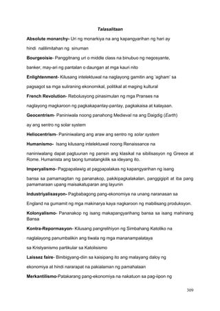 309
Talasalitaan
Absolute monarchy- Uri ng monarkiya na ang kapangyarihan ng hari ay
hindi nalilimitahan ng sinuman
Bourgeoisie- Panggitnang uri o middle class na binubuo ng negosyante,
banker, may-ari ng pantalan o daungan at mga kauri nito
Enlightenment- Kilusang intelektuwal na naglayong gamitin ang ‘agham’ sa
pagsagot sa mga suliraning ekonomikal, politikal at maging kultural
French Revolution- Rebolusyong pinasimulan ng mga Pranses na
naglayong magkaroon ng pagkakapantay-pantay, pagkakaisa at kalayaan.
Geocentrism- Paniniwala noong panahong Medieval na ang Daigdig (Earth)
ay ang sentro ng solar system
Heliocentrism- Paniniwalang ang araw ang sentro ng solar system
Humanismo- Isang kilusang intelektuwal noong Renaissance na
naniniwalang dapat pagtuunan ng pansin ang klasikal na sibilisasyon ng Greece at
Rome. Humanista ang taong tumatangkilik sa ideyang ito.
Imperyalismo- Pagpapalawig at pagpapalakas ng kapangyarihan ng isang
bansa sa pamamagitan ng pananakop, pakikipagkalakalan, panggigipit at iba pang
pamamaraan upang maisakatuparan ang layunin
Industriyalisasyon- Pagbabagong pang-ekonomiya na unang naranasan sa
England na gumamit ng mga makinarya kaya nagkaroon ng mabilisang produksyon.
Kolonyalismo- Pananakop ng isang makapangyarihang bansa sa isang mahinang
Bansa
Kontra-Repormasyon- Kilusang pangrelihiyon ng Simbahang Katoliko na
naglalayong panumbalikin ang tiwala ng mga mananampalataya
sa Kristyanismo partikular sa Katolisismo
Laissez faire- Binibigyang-diin sa kaisipang ito ang malayang daloy ng
ekonomiya at hindi nararapat na pakialaman ng pamahalaan
Merkantilismo-Patakarang pang-ekonomiya na nakatuon sa pag-iipon ng
 