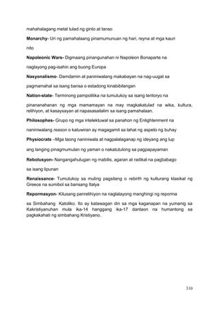 310
mahahalagang metal tulad ng ginto at tanso
Monarchy- Uri ng pamahalaang pinamumunuan ng hari, reyna at mga kauri
nito
Napoleonic Wars- Digmaang pinangunahan ni Napoleon Bonaparte na
naglayong pag-isahin ang buong Europa
Nasyonalismo- Damdamin at paniniwalang makabayan na nag-uugat sa
pagmamahal sa isang bansa o estadong kinabibilangan
Nation-state- Terminong pampolitika na tumutukoy sa isang teritoryo na
pinananahanan ng mga mamamayan na may magkakatulad na wika, kultura,
relihiyon, at kasaysayan at napasasailalim sa isang pamahalaan.
Philosophes- Grupo ng mga intelektuwal sa panahon ng Enlightenment na
naniniwalang reason o katuwiran ay magagamit sa lahat ng aspeto ng buhay
Physiocrats –Mga taong naniniwala at nagpalalaganap ng ideyang ang lup
ang tanging pinagmumulan ng yaman o nakatutulong sa pagpapayaman
Rebolusyon- Nangangahulugan ng mabilis, agaran at radikal na pagbabago
sa isang lipunan
Renaissance- Tumutukoy sa muling pagsilang o rebirth ng kulturang klasikal ng
Greece na sumibol sa bansang Italya
Repormasyon- Kilusang panrelihiyon na naglalayong manghingi ng reporma
sa Simbahang Katoliko. Ito ay katawagan din sa mga kaganapan na yumanig sa
Kakristiyanuhan mula ika-14 hanggang ika-17 dantaon na humantong sa
pagkakahati ng simbahang Kristiyano.
 