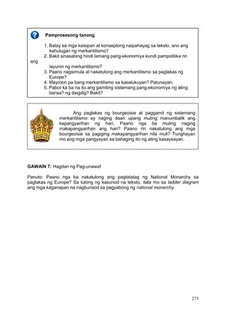 273
GAWAIN 7: Hagdan ng Pag-unawa!
Panuto: Paano nga ba nakatulong ang pagtatatag ng National Monarchy sa
paglakas ng Europe? Sa tulong ng kasunod na teksto, itala mo sa ladder diagram
ang mga kaganapan na nagbunsod sa pagyabong ng national monarchy.
Pamprosesong tanong
1. Batay sa mga kaisipan at konseptong naipahayag sa teksto, ano ang
kahulugan ng merkantilismo?
2. Bakit sinasabing hindi lamang pang-ekonomiya kundi pampolitika rin
ang
layunin ng merkantilismo?
3. Paano nagsimula at nakatulong ang merkantilismo sa paglakas ng
Europe?
4. Mayroon pa bang merkantilismo sa kasalukuyan? Patunayan.
5. Pabor ka ba na ito ang gamiting sistemang pang-ekonomiya ng ating
bansa? ng daigdig? Bakit?
Ang paglakas ng bourgeoisie at paggamit ng sistemang
merkantilismo ay naging daan upang muling manumbalik ang
kapangyarihan ng hari. Paano nga ba muling naging
makapangyarihan ang hari? Paano rin nakatulong ang mga
bourgeoisie sa pagiging makapangyarihan nila muli? Tunghayan
mo ang mga pangyayari sa bahaging ito ng ating kasaysayan.
 