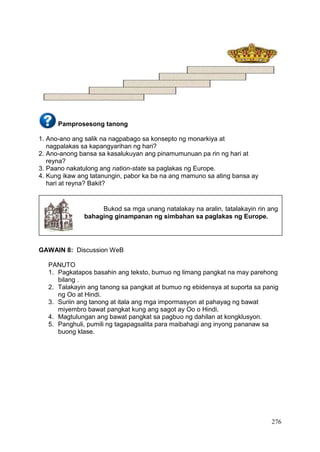 276
Pamprosesong tanong
1. Ano-ano ang salik na nagpabago sa konsepto ng monarkiya at
nagpalakas sa kapangyarihan ng hari?
2. Ano-anong bansa sa kasalukuyan ang pinamumunuan pa rin ng hari at
reyna?
3. Paano nakatulong ang nation-state sa paglakas ng Europe.
4. Kung ikaw ang tatanungin, pabor ka ba na ang mamuno sa ating bansa ay
hari at reyna? Bakit?
GAWAIN 8: Discussion WeB
PANUTO
1. Pagkatapos basahin ang teksto, bumuo ng limang pangkat na may parehong
bilang .
2. Talakayin ang tanong sa pangkat at bumuo ng ebidensya at suporta sa panig
ng Oo at Hindi.
3. Suriin ang tanong at itala ang mga impormasyon at pahayag ng bawat
miyembro bawat pangkat kung ang sagot ay Oo o Hindi.
4. Magtulungan ang bawat pangkat sa pagbuo ng dahilan at kongklusyon.
5. Panghuli, pumili ng tagapagsalita para maibahagi ang inyong pananaw sa
buong klase.
Bukod sa mga unang natalakay na aralin, tatalakayin rin ang
bahaging ginampanan ng simbahan sa paglakas ng Europe.
 