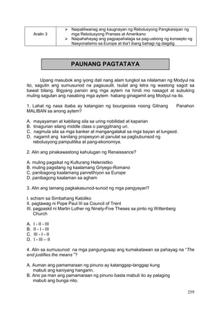259
Aralin 3
 Naipaliliwanag ang kaugnayan ng Rebolusyong Pangkaisipan ng
mga Rebolusyong Pranses at Amerikano
 Naipahahayag ang pagpapahalaga sa pag-usbong ng konsepto ng
Nasyonalismo sa Europe at iba’t ibang bahagi ng daigdig
Upang masubok ang iyong dati nang alam tungkol sa nilalaman ng Modyul na
ito, sagutin ang sumusunod na pagsusulit. Isulat ang letra ng wastong sagot sa
bawat bilang. Bigyang pansin ang mga aytem na hindi mo nasagot at subuking
muling sagutan ang nasabing mga aytem habang ginagamit ang Modyul na ito.
1. Lahat ng nasa ibaba ay katangian ng bourgeoisie noong Gitnang Panahon
MALIBAN sa anong aytem?
A. mayayaman at kabilang sila sa uring nobilidad at kaparian
B. tinagurian silang middle class o panggitnang uri.
C. nagmula sila sa mga banker at mangangalakal sa mga bayan at lungsod.
D. nagamit ang kanilang propesyon at panulat sa pagbubunsod ng
rebolusyong pampulitika at pang-ekonomiya.
2. Alin ang pinakawastong kahulugan ng Renaissance?
A. muling pagsikat ng Kulturang Helenistiko
B. muling pagsilang ng kaalamang Griyego-Romano
C. panibagong kaalamang panrelihiyon sa Europe
D. panibagong kaalaman sa agham
3. Alin ang tamang pagkakasunod-sunod ng mga pangyayari?
I. schism sa Simbahang Katoliko
II. pagtawag ni Pope Paul III sa Council of Trent
III. pagpaskil ni Martin Luther ng Ninety-Five Theses sa pinto ng Wittenberg
Church
A. I - II - III
B. II - I - III
C. III - I - II
D. I - III – II
4. Alin sa sumusunod na mga pangungusap ang kumakatawan sa pahayag na “The
end justifies the means ”?
A. Auman ang pamamaraan ng pinuno ay katanggap-tanggap kung
mabuti ang kaniyang hangarin.
B. Ano pa man ang pamamaraan ng pinuno basta mabuti ito ay palaging
mabuti ang bunga nito.
PAUNANG PAGTATAYA
 
