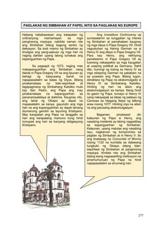 277
PAGLAKAS NG SIMBAHAN AT PAPEL NITO SA PAGLAKAS NG EUROPE
Habang nababawasan ang katapatan ng
ordinaryong mamamayan sa mga
panginoong maylupa, nakikita naman nila
ang Simbahan bilang bagong sentro ng
debosyon. Sa loob mismo ng Simbahan ay
tinuligsa ang pang-aabuso ng mga hari na
naging dahilan upang lalong lumakas ang
kapangyarihan ng Papa.
Sa pagsapit ng 1073, naging mas
makapangyarihan ang Simbahan nang
itakda ni Papa Gregory VII na ang lipunan ay
bahagi ng kaayusang banal na
napapasailalim sa batas ng Diyos. Bilang
pinakamataas na lider-espiritwal at
tagapagmana ng Simbahang Katoliko mula
kay San Pedro, ang Papa ang may
pinakamataas na kapangyarihan sa
pananampalataya at doktrina. Kaugnay nito,
ang lahat ng Obispo ay dapat na
mapasailalim sa kanya, gayundin ang mga
hari na ang kapangyarihan ay dapat lamang
diumanong gamitin sa layuning Kristiyano.
May karapatan ang Papa na tanggalin sa
hari ang karapatang mamuno kung hindi
tumupad ang hari sa kanyang obligasyong
Kristiyano.
Ang Investiture Controversy ay
sumasalamin sa tunggalian ng interes
ng Simbahan at pamahalaan kaugnay
ng mga ideya ni Papa Gregory VII. Hindi
nagustuhan ng Haring German na si
Henry IV ang ideya ni Papa Gregory VII.
Para kay Henry, ang relihiyong
panatisismo ni Papa Gregory VII ay
tuwirang nakaapekto sa mga kaugalian
at usaping politikal sa Germany. Dahil
dito, humingi ng tulong ss Henry IV sa
mga obispong German na pababain na
sa puwesto ang Papa. Bilang tugon,
idineklara ng Papa na ekskomulgado si
Henry IV sa Simbahang Katoliko.
Hiniling ng hari na alisin ang
ekskomulgasyon sa kaniya. Nang hindi
ito gawin ng Papa, tumayo si Henry IV
nang nakayapak sa labas ng palasyo ng
Canossa sa hilagang Italya ng tatlong
araw noong 1077. Hiniling niya na alisin
na ang parusang ekskomulgasyon.
Bagaman pinatawad din
kalaunan ng Papa si Henry, ang
nasabing insidente ay lalong nagpatibay
sa kapangyarihan ng Simbahan.
Kalaunan, upang malutas ang nasabing
isyu, nagkaroon ng kompromiso sa
pagitan ng Simbahan at ni Henry V. Ito
ang tinatawag na Concordat of Worms
noong 1122 na kumilala sa dalawang
tungkulin ng Obispo bilang lider-
espiritwal ng Simbahan at panginoong
maylupa. Kinilala nito ang Simbahan
bilang isang nagsasariling institusyon na
pinamumunuan ng Papa na hindi
napapasailalim sa sinumang hari.
 