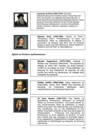 284
Leonardo da Vinci (1452-1519). Ang hindi
makakalimutang obra maestra niyang “Huling Hapunan”
(The Last Supper), na nagpakita ng huling hapunan ni
Kristo kasama ang Kaniyang labindalawang disipulo. Isang
henyong maraming nalalaman sa iba’t ibang larangan.
Hindi lang siya kilalang pintor, kundi isa ring arkitekto,
iskultor, inhinyero, imbentor, siyentista, musikero at
pilosoper.
Raphael Santi (1483-1520). “Ganap na Pintor”,
“Perpektong Pintor”. Pinakamahusay na pintor ng
Renaissance. Kilala sa pagkakatugma at balanse o
proporsiyon ng kanyang mga likha. Ilan sa kaniyang
tanyag na gawa ang Obra Maestrang “Sistine Madonna”,
“Madonna and the Child” at “Alba Madonna.”
Nicolas Copernicus (1473-1543). Inilahad ni
Nicolas ang Teoryang Heliocentric; “Sa pag-ikot ng
daigdig sa aksis nito, kasabay ng ibang planeta,
umiikot ito sa paligid ng araw.” Pinasungalingan ng
teoryang ito ang tradisyonal na pag-iisip na ang
mundo ang sentro ng sansinukob, na matagal ding
tinangkilik ng simbahan.
Galileo Galilei (1564-1642). Isang astronomo at
matematiko, noong 1610. Malaki ang naitulong ng
kaniyang na imbentong teleskopyo para
mapatotohanan ang Teoryang Copernican.
Sir Isaac Newton (1642-1727). Ang higante ng
siyentipikong Renaissance. Sang-ayon sa kaniyang
“Batas ng Universal Gravitation,” ang bawat planeta ay
may kaniya-kaniyang lakas ng grabitasyon at siyang
dahilan kung bakit nasa wastong lugar ang kanilang pag-
inog. Ipinaliwanag niya na ang grabitasyong ito ang
dahilan kung bakit bumabalik sa lupa ang isang bagay na
inihagis pataas. Tinatayang ang pag-usbong ng
Renaissance ay hindi natatapos sa panahon na kung
saan nakilala ang mga nabanggit na siyentipiko bagkus
ito ay nagpapatuloy magpakailanman hangga’t ang tao ay
naghahanap at naghahangad ng kasagutan sa kaniyang
mga tanong.
Agham sa Panahon ng Renaissance
 