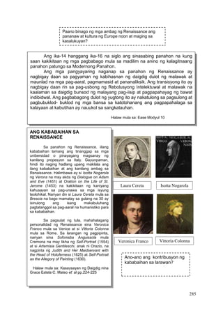 285
Ang ika-14 hanggang ika-16 na siglo ang sinasabing panahon na kung
saan kakikitaan ng mga pagbabago mula sa madilim na anino ng kalagitnaang
panahon patungo sa Modernong Panahon.
Ang mga pangyayaring naganap sa panahon ng Renaissance ay
nagbigay daan sa pagyaman ng kabihasnan ng daigdig dulot ng malawak at
maunlad na mga pag-aaral, pagmamasid at pananaliksik. Ang transisyong ito ay
nagbigay daan rin sa pag-usbong ng Rebolusyong Intelektuwal at malawak na
kaalaman sa daigdig bunsod ng malayang pag-iisip at pagpapahayag ng bawat
indibidwal. Ang pagbabagong dulot ng yugtong ito ay nakatulong sa pagsulong at
pagbubuklod- buklod ng mga bansa sa katotohanang ang pagpapahalaga sa
kalayaan at kabutihan ay nauukol sa sangkatauhan.
Halaw mula sa: Ease Modyul 10
ANG KABABAIHAN SA
RENAISSANCE
Sa panahon ng Renaissance, iilang
kababaihan lamang ang tinanggap sa mga
unibersidad o pinayagang magsanay ng
kanilang propesyon sa Italy. Gayunpaman,
hindi ito naging hadlang upang makilala ang
ilang kababaihan at ang kanilang ambag sa
Renaissance. Halimbawa ay si Isotta Nogarola
ng Verona na may akda ng Dialogue on Adam
and Eve (1451) at Oration on the Life of St.
Jerome (1453) na kakikitaan ng kaniyang
kahusayan sa pag-unawa sa mga isyung
teolohikal. Nariyan din si Laura Cereta mula sa
Brescia na bago mamatay sa gulang na 30 ay
isinulong ang isang makabuluhang
pagtatanggol sa pag-aaral na humanistiko para
sa kababaihan.
Sa pagsulat ng tula, mahahalagang
personalidad ng Renaissance sina Veronica
Franco mula sa Venice at si Vittoria Colonna
mula sa Rome. Sa larangan ng pagpipinta,
nariyan sina Sofonisba Anguissola mula
Cremona na may likha ng Self-Portrait (1554)
at si Artemisia Gentileschi, anak ni Orazio, na
nagpinta ng Judith and Her Maidservant with
the Head of Holoferness (1625) at Self-Portrait
as the Allegory of Painting (1630).
Halaw mula sa: Kasaysayan ng Daigdig nina
Grace Estela C. Mateo et’ al pp.224-225
Laura Cereta Isotta Nogarola
Veronica Franco Vittoria Colonna
Ano-ano ang kontribusyon ng
kababaihan sa larawan?
Paano binago ng mga ambag ng Renaissance ang
pananaw at kultura ng Europe noon at maging sa
kasalukuyan?
 