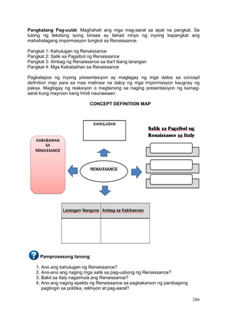 286
Pangkatang Pag-uulat: Maghahati ang mga mag-aaral sa apat na pangkat. Sa
tulong ng tekstong iyong binasa ay ilahad ninyo ng inyong kapangkat ang
mahahalagang impormasyon tungkol sa Renaissance.
Pangkat 1: Kahulugan ng Renaissance
Pangkat 2: Salik sa Pagsibol ng Renaissance
Pangkat 3: Ambag ng Renaissance sa iba’t ibang larangan
Pangkat 4: Mga Kababaihan sa Renaissance
Pagkatapos ng inyong presentasiyon ay maglagay ng mga datos sa concept
definition map para sa mas malinaw na daloy ng mga impormasyon kaugnay ng
paksa. Magbigay ng reaksiyon o magtanong sa naging presentasiyon ng kamag-
aaral kung mayroon kang hindi naunawaan.
CONCEPT DEFINITION MAP
Pamprosesong tanong
1. Ano ang kahulugan ng Renaissance?
2. Ano-ano ang naging mga salik sa pag-usbong ng Renaissance?
3. Bakit sa Italy nagsimula ang Renaissance?
4. Ano ang naging epekto ng Renaissance sa pagkakaroon ng panibagong
pagtingin sa politika, relihiyon at pag-aaral?
 