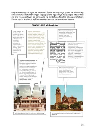 294
nagkakaroon ng salungat na pananaw. Suriin mo ang mga punto na inilahad ng
simbahan at pamahalaan hinggil sa pagpaplano ng pamilya. Pagkatapos nito ay itala
mo ang iyong reaksyon sa paniniwala ng Simbahang Katoliko at ng pamahalaan.
Ihanda mo rin ang iyong sarili sa pagsagot sa mga pamprosesong tanong.
PAGPAPLANO NG PAMILYA
http://www.asiatravelling.net/philippines/manila/images/manila_c
athedral.jpg
"Life begins at
fertilization, anything
that prevents the
fertilized ovum to be
implanted in the uterus
may be considered as
abortive and therefore, if
prescribed, may violate
our solemn oath as
physicians to save and
protect human life
particularly the unborn."
Dr. Oscar Tinio
PMA President
Ang RH Law ay nakasisira sa
moralidad ng mga
mamamayan. Ang
contraception ay nakasasama
dahil nawawalan ng disiplina
ang mga tao at tumatakas sa
mga responsibilidad. Ang sex
education ay nakasasama
dahil magdudulot ito ng
pagkasira sa murang pag-iisip
ng mga batang nag-aaral.
Nasasayang ang pondo ng
pamahalaan sa pagbili ng mga
contraceptives sa halip na
gamitin ito sa mas
mahalagang suliranin ng
bansa.
Ang paggamit ng Contraceptives
ay masama sapagkat taliwas ito sa
natural na pamamaraan ng
pagkakaroon ng buhay. Natural
family planning dapat ika nga at
hindi mga contraceptives.
“As we all know, the
President is the
President not only of
Roman Catholics but
also of other faiths as
well. He has to be
above faith.
Responsible
parenthood is
something which I
believe is favorable to
all faiths,” giit ni
Edwin Lacierda,
tagapagsalita ng
Pangulo.
Ang isyu sa paggamit ng
contraceptives ay isyung lantad na
lantad na. Kahit na gaano pa ang
pagtutol ng Simbahang Katoliko sa
paggamit ng kahit anong uri ng
contraceptives --- condom, IUD at
pills para mapigilan ang
pagbubuntis, ito ay matagal nang
ginagawa ng mga mag-asawa. Ang
totoo’y natuto na ang mga mag-
asawa na dapat ay magkaroon ng
pagitan at may hangganan ang
panganganak. Marami nang mga
mag-asawa ang natuto na ang
dalawa o tatlong anak ay kaya
nilang pakainin at pag-aralin.
Ang gobyerno ang nagpapasan ng
problema na may kinalaman sa
pagdami ng populasyon at hindi
ang Simbahan. Kung
magpapatuloy ang walang kontrol
na panganganak, maraming ina
ang manganganib ang buhay.
Kapag sobra-sobra ang dami ng
tao, nakaamba ang kahirapan na
katulad nang nangyayari ngayon
sa bansa. Maraming walang
trabaho, maraming bata ang hindi
makapag-aral at maraming
nakakaranas ng gutom.
http://farm3.static.flickr.com/2355/2203255034_66db9b449c.jpg
 