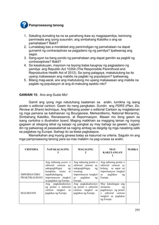 295
Pamprosesong tanong
1. Sakaling dumating ka na sa panahong ikaw ay magpapamilya, kaninong
paniniwala ang iyong susundin; ang simbahang Katoliko o ang sa
pamahalaan? Bakit?
2. Lumalabag bas a moralidad ang paninindigan ng pamahalaan na dapat
gumamit ng contraceptives sa pagpplano ng ng pamilya? Ipaliwanag ang
sagot.
3. Sang-ayon ka bang pondo ng pamahalaan ang dapat gamitin sa pagbili ng
contraceptives? Bakit?
4. Sa kasalukuyan, mayroon na tayong batas kaugnay ng pagpaplano ng
pamilya: ang Republic Act 10354 (The Responsible Parenthood and
Reproductive Health Act of 2012). Sa iyong palagaya, makatutulong ba ito
upang mabawasan ang mabilis na paglaki ng populasyon? Ipaliwanag.
5. Bilang mag-aaral, ano ang maitutulong mo upang mabawasan ang mabilis na
paglaki ng populasyon at ang di-mabuting epekto nito?
GAWAIN 15: Ano ang Gusto Mo!
Gamit ang iyong mga natutuhang kaalaman sa aralin, lumikha ng isang
poster o editorial cartoon. Gawin ito nang pangkatan. Sundin ang PDRS (Plan, Do,
Review at Share) technique. Ang lilikhaing poster o editorial Cartoon ay maglalaman
ng mga pamana sa kabihasnan ng Bourgeoisie, Merkantilismo, National Monarchy,
Simbahang Katoliko, Renaissance, at Repormasyon. Maaari mo itong gawin sa
isang cartolina o illustration board. Maging malikhain sa magiging laman ng inyong
gagawin at sikaping lahat ng kasapi ng pangkat ay may bahagi sa gawain. Lagyan
din ng paliwanag at pasasalamat sa naging ambag sa daigdig ng mga nasabing salik
sa paglakas ng Europe. Ibahagi ito sa klase pagkatapos.
Mamarkahan ang inyong ginawa batay sa kasunod na criteria. Sagutin rin ang
mga pamprosesong tanong para sa mas malalim na pag-unawa sa aralin.
CRITERIA NAPAKAGALING
3
MAGALING
2
MAY
KAKULANGAN
1
MARKA
IMPORMATIBO/
PRAKTIKALIDAD
Ang nabuong poster o
editorial cartoon ay
nakapagbibigay ng
kumpleto, wasto at
napakahalagang
impormasyon tungkol
sa paglakas ng Europe.
Ang nabuong poster o
editorial cartoon ay
nakapagbibigay ng
wastong
impormasyon tungkol
sa paglakas ng
Europe.
Ang nabuong poster o
editorial cartoon ay
kulang sa sapat na
impormasyon tungkol
sa paglakas ng
Europe.
MALIKHAIN
Ang pagkakadisenyo
ng poster o editorial
cartoon tungkol sa
paglakas ng Europe.
Ang pagkakadisenyo
ng poster o editorial
cartoon tungkol sa
paglakas ng Europe.
May kakulangan ang
elemento ng
pagdisenyo ng poster
o editorial cartoon
tungkol sa paglakas
ng Europe.
 