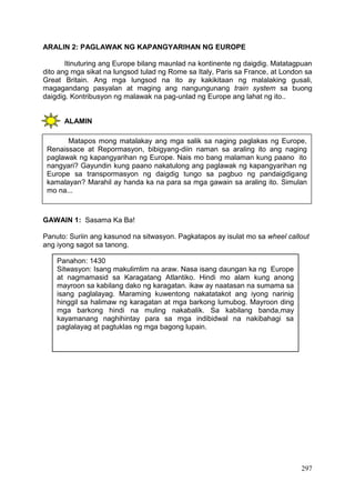 297
ARALIN 2: PAGLAWAK NG KAPANGYARIHAN NG EUROPE
Itinuturing ang Europe bilang maunlad na kontinente ng daigdig. Matatagpuan
dito ang mga sikat na lungsod tulad ng Rome sa Italy, Paris sa France, at London sa
Great Britain. Ang mga lungsod na ito ay kakikitaan ng malalaking gusali,
magagandang pasyalan at maging ang nangungunang train system sa buong
daigdig. Kontribusyon ng malawak na pag-unlad ng Europe ang lahat ng ito..
ALAMIN
GAWAIN 1: Sasama Ka Ba!
Panuto: Suriin ang kasunod na sitwasyon. Pagkatapos ay isulat mo sa wheel callout
ang iyong sagot sa tanong.
Panahon: 1430
Sitwasyon: Isang makulimlim na araw. Nasa isang daungan ka ng Europe
at nagmamasid sa Karagatang Atlantiko. Hindi mo alam kung anong
mayroon sa kabilang dako ng karagatan. ikaw ay naatasan na sumama sa
isang paglalayag. Maraming kuwentong nakatatakot ang iyong narinig
hinggil sa halimaw ng karagatan at mga barkong lumubog. Mayroon ding
mga barkong hindi na muling nakabalik. Sa kabilang banda,may
kayamanang naghihintay para sa mga indibidwal na nakibahagi sa
paglalayag at pagtuklas ng mga bagong lupain.
Matapos mong matalakay ang mga salik sa naging paglakas ng Europe,
Renaissace at Repormasyon, bibigyang-diin naman sa araling ito ang naging
paglawak ng kapangyarihan ng Europe. Nais mo bang malaman kung paano ito
nangyari? Gayundin kung paano nakatulong ang paglawak ng kapangyarihan ng
Europe sa transpormasyon ng daigdig tungo sa pagbuo ng pandaigdigang
kamalayan? Marahil ay handa ka na para sa mga gawain sa araling ito. Simulan
mo na...
 