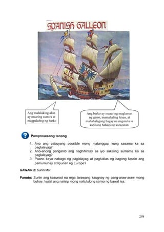 298
Pamprosesong tanong
1. Ano ang pabuyang possible mong matanggap kung sasama ka sa
paglalayag?
2. Ano-anong panganib ang naghihintay sa iyo sakaling sumama ka sa
paglalayag?
3. Paano kaya nabago ng paglalayag at pagtuklas ng bagong lupain ang
pamumuhay at lipunan ng Europe?
GAWAIN 2: Suriin Mo!
Panuto: Suriin ang kasunod na mga larawang kaugnay ng pang-araw-araw mong
buhay. Isulat ang naiisip mong naitutulong sa iyo ng bawat isa.
Ang barko ay maaaring maglaman
ng ginto, mamahaling hiyas, at
mahahalagang bagay na nagmula sa
kabilang bahagi ng karagatan.
Ang malalaking alon
ay maaring sumira at
magpalubog ng barko
 