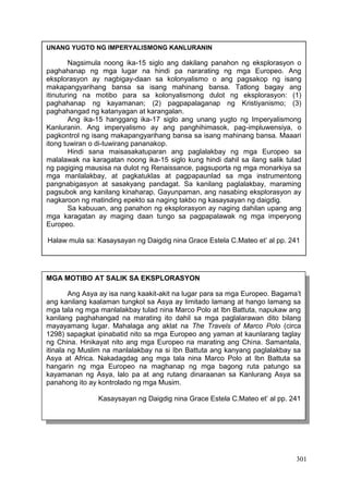 301
UNANG YUGTO NG IMPERYALISMONG KANLURANIN
Nagsimula noong ika-15 siglo ang dakilang panahon ng eksplorasyon o
paghahanap ng mga lugar na hindi pa nararating ng mga Europeo. Ang
eksplorasyon ay nagbigay-daan sa kolonyalismo o ang pagsakop ng isang
makapangyarihang bansa sa isang mahinang bansa. Tatlong bagay ang
itinuturing na motibo para sa kolonyalismong dulot ng eksplorasyon: (1)
paghahanap ng kayamanan; (2) pagpapalaganap ng Kristiyanismo; (3)
paghahangad ng katanyagan at karangalan.
Ang ika-15 hanggang ika-17 siglo ang unang yugto ng Imperyalismong
Kanluranin. Ang imperyalismo ay ang panghihimasok, pag-impluwensiya, o
pagkontrol ng isang makapangyarihang bansa sa isang mahinang bansa. Maaari
itong tuwiran o di-tuwirang pananakop.
Hindi sana maisasakatuparan ang paglalakbay ng mga Europeo sa
malalawak na karagatan noong ika-15 siglo kung hindi dahil sa ilang salik tulad
ng pagiging mausisa na dulot ng Renaissance, pagsuporta ng mga monarkiya sa
mga manlalakbay, at pagkatuklas at pagpapaunlad sa mga instrumentong
pangnabigasyon at sasakyang pandagat. Sa kanilang paglalakbay, maraming
pagsubok ang kanilang kinaharap. Gayunpaman, ang nasabing eksplorasyon ay
nagkaroon ng matinding epekto sa naging takbo ng kasaysayan ng daigdig.
Sa kabuuan, ang panahon ng eksplorasyon ay naging dahilan upang ang
mga karagatan ay maging daan tungo sa pagpapalawak ng mga imperyong
Europeo.
Halaw mula sa: Kasaysayan ng Daigdig nina Grace Estela C.Mateo et’ al pp. 241
MGA MOTIBO AT SALIK SA EKSPLORASYON
Ang Asya ay isa nang kaakit-akit na lugar para sa mga Europeo. Bagama’t
ang kanilang kaalaman tungkol sa Asya ay limitado lamang at hango lamang sa
mga tala ng mga manlalakbay tulad nina Marco Polo at Ibn Battuta, napukaw ang
kanilang paghahangad na marating ito dahil sa mga paglalarawan dito bilang
mayayamang lugar. Mahalaga ang aklat na The Travels of Marco Polo (circa
1298) sapagkat ipinabatid nito sa mga Europeo ang yaman at kaunlarang taglay
ng China. Hinikayat nito ang mga Europeo na marating ang China. Samantala,
itinala ng Muslim na manlalakbay na si Ibn Battuta ang kanyang paglalakbay sa
Asya at Africa. Nakadagdag ang mga tala nina Marco Polo at Ibn Battuta sa
hangarin ng mga Europeo na maghanap ng mga bagong ruta patungo sa
kayamanan ng Asya, lalo pa at ang rutang dinaraanan sa Kanlurang Asya sa
panahong ito ay kontrolado ng mga Musim.
Kasaysayan ng Daigdig nina Grace Estela C.Mateo et’ al pp. 241
 