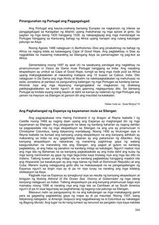 304
Pinangunahan ng Portugal ang Paggagalugad
Ang Portugal ang kauna-unahang bansang Europeo na nagkaroon ng interes sa
panggagalugad sa Karagatan ng Atlantic upang makahanap ng mga spices at ginto. Sa
pagitan ng mga taong 1420 hanggang 1528, ay nakapaglayag ang mga mandaragat na
Portuges hanggang sa Kanlurang bahagi ng Africa upang hanapin ang rutang katubigan
patungo sa Asya.
Noong Agosto 1488 natagpuan ni Bartholomeu Dias ang pinakatimog na bahagi ng
Africa na naging kilala sa katawagang Cape of Good Hope. Ang paglalakbay ni Dias ay
nagpakilala na maaaring makarating sa Silangang Asya sa pamamagitan ng pag-ikot sa
Africa.
Samantalang noong 1497 ay apat (4) na sasakyang pandagat ang naglakbay na
pinamumunuan ni Vasco da Gama mula Portugal hanggang sa India. Ang nasabing
ekspedisyon ay umikot sa Cape of Good Hope, tumigil sa ilang mga trade post sa Africa
upang makipagkalakalan at nakarating matapos ang 10 buwan sa Calicut, India. Dito
natagpuan ni Da Gama ang mga Hindu at Muslim na nakikipagkalakalan ng mahuhusay na
seda, porselana at panlasa na pangunahing kailangan ng mga Portuges sa kanilang bansa.
Hinimok niya ang mga Asyanong mangangalakal na magkaroon ng direktang
pakikipagkalakalan sa kanila nguni’t di siya gaanong nagtagumpay dito. Sa bansang
Portugal ay kinilala siyang isang bayani at dahil sa kaniya ay nalaman ng mga Portuges ang
yaman na mayroon sa Silangan at ganoon din ang maunlad na kalakalan.
Halaw mula sa : Ease Modyul 14
Ang Paghahangad ng Espanya ng kayamanan mula sa Silangan
Ang pagpapakasal nina Haring Ferdinand V ng Aragon at Reyna Isabella I ng
Castille noong 1469 ay naging daan upang ang Espanya ay maghangad din ng mga
kayamanan sa Silangan. Ang pinagsanib na lakas ng kanilang kaharian ay naging dahilan
sa pagpapadala nila ng mga ekspedisyon sa Silangan na ang una ay pinamunuan ni
Christopher Columbus, isang Italyanong manlalayag. Noong 1492 ay tinulungan siya ni
Reyna Isabella na ilunsad ang kaniyang unang ekspedisyon na ang kaniyang adhikain ay
makarating sa India na ang gagamiting daanan ay ang pakanluran ng Atlantiko. Ang
kaniyang ekspedisyon ay nakaranas ng maraming paghihirap gaya ng walang
kasiguraduhan na mararating nila ang Silangan, ang pagod at gutom sa kanilang
paglalakbay, at ang haba ng panahon na kanilang inilagi sa katubigan. Nguni’t naabot niya
ang mga isla ng Bahamas na sa kaniyang pagkakaakala ay ang India dahil ang kulay ng
mga taong naninirahan ay gaya ng mga taga-India kaya tinawag niya ang mga tao dito na
Indians. Tatlong buwan pa ang inilagi nila sa kanilang paglalakbay hanggang maabot nila
ang Hispaniola (sa kasalukuyan ay ang mga bansa ng Haiti at Dominican Republic) at ang
Cuba. Marami siyang natagpuang ginto dito na makasasapat na sa pangangailangan ng
Espanya nguni’t sa tingin niya ay di pa rin niya tunay na narating ang mga kilalang
sibilisasyon sa Asya.
Pagbalik niya sa Espanya ay ipinagbunyi siya sa resulta ng kaniyang ekspedisyon at
binigyan ng titulong Admiral of the Ocean Sea, Viceroy at Gobernador ng mga islang
kaniyang natagpuan sa Indies. Tatlong ekspedisyon pa ang kanyang pinamunuan bago siya
mamatay noong 1506 at narating niya ang mga isla sa Carribean at sa South America
nguni’t di pa rin siya tagumpay sa paghahanap ng bagong ruta patungo sa Silangan.
Masusuri natin sa pangyayaring ito na ang kakulangan sa mga makabagong gamit
para sa gagawing paglalakbay gaya ng mapa ay di pa maunlad. Noong 1507, isang
Italyanong nabigador, si Amerigo Vespucci ang nagpaliwanag na si Columbus ay nakatagpo
ng Bagong Mundo. Ang lugar na ito nang lumaon ay isinunod sa pangalan niya kaya nakilala
 
