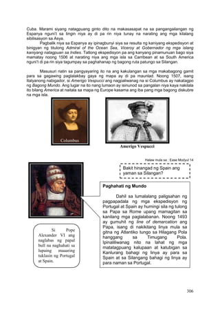 306
Cuba. Marami siyang natagpuang ginto dito na makasasapat na sa pangangailangan ng
Espanya nguni’t sa tingin niya ay di pa rin niya tunay na narating ang mga kilalang
sibilisasyon sa Asya.
Pagbalik niya sa Espanya ay ipinagbunyi siya sa resulta ng kaniyang ekspedisyon at
binigyan ng titulong Admiral of the Ocean Sea, Viceroy at Gobernador ng mga islang
kaniyang natagpuan sa Indies. Tatlong ekspedisyon pa ang kanyang pinamunuan bago siya
mamatay noong 1506 at narating niya ang mga isla sa Carribean at sa South America
nguni’t di pa rin siya tagumpay sa paghahanap ng bagong ruta patungo sa Silangan.
Masusuri natin sa pangyayaring ito na ang kakulangan sa mga makabagong gamit
para sa gagawing paglalakbay gaya ng mapa ay di pa maunlad. Noong 1507, isang
Italyanong nabigador, si Amerigo Vespucci ang nagpaliwanag na si Columbus ay nakatagpo
ng Bagong Mundo. Ang lugar na ito nang lumaon ay isinunod sa pangalan niya kaya nakilala
ito bilang America at naitala sa mapa ng Europe kasama ang iba pang mga bagong diskubre
na mga isla.
Halaw mula sa : Ease Modyul 14
Bakit hinangad ng Spain ang
yaman sa Silangan?
Si Pope
Alexander VI ang
naglabas ng papal
bull na naghahati sa
lupaing maaaring
tuklasin ng Portugal
at Spain.
Paghahati ng Mundo
Dahil sa lumalalang paligsahan ng
pagpapadala ng mga ekspedisyon ng
Portugal at Spain ay humingi sila ng tulong
sa Papa sa Rome upang mamagitan sa
kanilang mga paglalabanan. Noong 1493
ay gumuhit ng line of demarcation ang
Papa, isang di nakikitang linya mula sa
gitna ng Atlantiko tungo sa Hilagang Pola
hanggang sa Timugang Pola.
Ipinaliliwanag nito na lahat ng mga
matatagpuang kalupaan at katubigan sa
Kanlurang bahagi ng linya ay para sa
Spain at sa Silangang bahagi ng linya ay
para naman sa Portugal.
Columbus
Amerigo Vespucci
 
