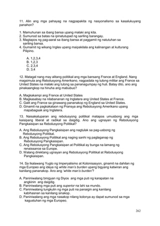 262
11. Alin ang mga pahayag na nagpapakita ng nasyonalismo sa kasalukuyang
panahon?
1. Mamuhunan sa ibang bansa upang malaki ang kita.
2. Sumunod sa batas na ipinatutupad ng sariling barangay.
3. Magtapos ng pag-aaral sa ibang bansa at paggamit ng natutuhan sa
sariling bansa.
4. Gumamit ng wikang Ingles upang maipakilala ang kalinangan at kulturang
Pilipino.
A. 1,2,3,4
B. 1,2,3
C. 2,3,4
D. 3,4
12. Matagal nang may alitang politikal ang mga bansang France at England. Nang
magsimula ang Rebolusyong Amerikano, nagpadala ng tulong militar ang France sa
United States na malaki ang tulong sa pananagumpay ng huli. Batay dito, ano ang
pinakaangkop na hinuha ang mabubuo?
A. Magkakampi ang France at United States
B. Magkasabay na nilabananan ng Inglatera ang United States at France.
C. Galit ang France sa ginawang pananakop ng England sa United States.
D. Ginamit na pagkakataon ng Pransya ang Rebolusyong Amerikano upang
mapabagsak ang Inglatera.
13. Naisakatuparan ang rebolusyong politikal matapos umusbong ang mga
kaisipang liberal at radikal sa daigdig. Ano ang ugnayan ng Rebolusyong
Pangkaisipan sa Rebolusyong Politikal?
A. Ang Rebolusyong Pangkaisipan ang nagtulak sa pag-usbong ng
Rebolusyong Politikal.
B. Ang Rebolusyong Politikal ang naging sanhi ng paglaganap ng
Rebolusyong Pangkaisipan.
C. Ang Rebolusyong Pangkaisipan at Politikal ay bunga na lamang ng
renaissance sa Europe.
D. Walang direktang ugnayan ang Rebolusyong Politikal at Rebolusyong
Pangkaisipan.
14. Sa Ikalawang Yugto ng Imperyalismo at Kolonisasyon, ginamit na dahilan ng
mga Europeo ang ideya ng white man’s burden upang bigyang katwiran ang
kanilang pananakop. Ano ang ‘white man’s burden’?
A. Paniniwalang binigyan ng Diyos ang mga puti ng karapatan na
angkinin ang daigdig.
B. Paniniwalang mga puti ang superior na lahi sa mundo.
C. Paniniwalang tungkulin ng mga puti na panaigin ang kanilang
kabihasnan sa kanilang sinakop.
D. Paniniwalang ang mga nasakop nilang kolonya ay dapat sumunod sa mga
kagustuhan ng mga Europeo.
 
