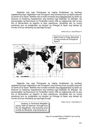 307
Nagduda ang mga Portuguese sa naging kinalabasan ng kanilang
pagtatanong kaya nagpetisyon sila na baguhin ang naunang linya ng dapat mapunta
sa kanila at sa Spain. Nakikita nila na baka lumawak ang paggagalugad ng Spain sa
kanluran at maaaring maapektuhan ang kanilang mga kalakalan sa Silangan. Sa
pamamagitan ng Kasunduan sa Tordesillas noong 1494 ay nagkasundo sila na ang
line of demarcation ay baguhin at ilayo pakanluran. Ipinakikita dito na noong
panahong iyon ay pinaghatian ng lubusan ng Portugal at Spain ang bahagi ng
mundo na di pa nararating ng mga taga-Europe.
Halaw mula sa : Ease Modyul 14
Nagduda ang mga Portuguese sa naging kinalabasan ng kanilang
pagtatanong kaya nagpetisyon sila na baguhin ang naunang linya ng dapat mapunta
sa kanila at sa Spain. Nakikita nila na baka lumawak ang paggagalugad ng Spain sa
kanluran at maaaring maapektuhan ang kanilang mga kalakalan sa Silangan. Sa
pamamagitan ng Kasunduan sa Tordesillas noong 1494 ay nagkasundo sila na ang
line of demarcation ay baguhin at ilayo pakanluran. Ipinakikita dito na noong
panahong iyon ay pinaghatian ng lubusan ng Portugal at Spain ang bahagi ng
mundo na di pa nararating ng mga taga-Europe.
Halaw mula sa : Ease Modyul 14
Bakit hinati ni Pope Alexander
VI ang mundo sa Portugal at
Spain?
Isinilang si Ferdinand Magellan
noong 1480 sa Sabrosa, Portugal kina
Rui de Magalhaes, ang kanyang ama
at Alda de Mesquita, ang kanyang ina.
Ang ruta ng paglalakbay ni Magellan ng marating
ang Pilipinas
 