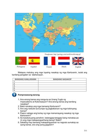 311
Pinagkunan: http://geology.com/world/world-map.gif
Matapos matukoy ang mga lupaing nasakop ng mga Kanluranin, isulat ang
kanilang pangalan sa talahanayan.
BANSANG KANLURANIN BANSANG NASAKOP
1.
2.
3.
4.
5.
Pamprosesong tanong
1. Ano-anong bansa ang nanguna sa Unang Yugto ng
Imperyalismo at Kolonisasyon? Ano-anong bansa ang kanilang
nasakop?
2. Bakit nanakop ang mga bansang Kanluranin?
3. Ano ang naidulot sa Europe ng pagkakaroon ng mga kolonyang
bansa?
4. Paano nabago ang buhay ng mga mamamayang nasakop ng mga
Kanluranin?
5. Sa kasalukuyang panahon, katanggap-tanggap bang manakop pa
rin ang mga makapangyarihang bansa? Bakit?
6. Sakaling may bansang makapangyarihan na nagnais sumakop sa
iyong bansa, ano ang iyong gagawin?
Portuguese French Dutch EnglishEspañol
 