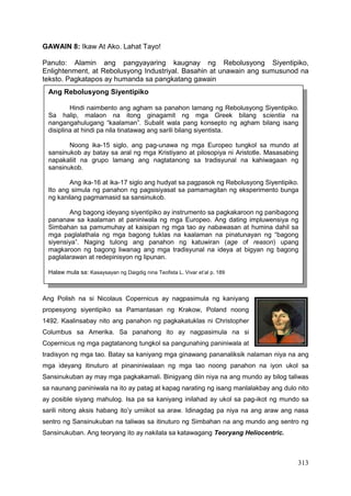 313
GAWAIN 8: Ikaw At Ako. Lahat Tayo!
Panuto: Alamin ang pangyayaring kaugnay ng Rebolusyong Siyentipiko,
Enlightenment, at Rebolusyong Industriyal. Basahin at unawain ang sumusunod na
teksto. Pagkatapos ay humanda sa pangkatang gawain
Ang Polish na si Nicolaus Copernicus ay nagpasimula ng kaniyang
propesyong siyentipiko sa Pamantasan ng Krakow, Poland noong
1492. Kaalinsabay nito ang panahon ng pagkakatuklas ni Christopher
Columbus sa Amerika. Sa panahong ito ay nagpasimula na si
Copernicus ng mga pagtatanong tungkol sa pangunahing paniniwala at
tradisyon ng mga tao. Batay sa kaniyang mga ginawang pananaliksik nalaman niya na ang
mga ideyang itinuturo at pinaniniwalaan ng mga tao noong panahon na iyon ukol sa
Sansinukuban ay may mga pagkakamali. Binigyang diin niya na ang mundo ay bilog taliwas
sa naunang paniniwala na ito ay patag at kapag narating ng isang manlalakbay ang dulo nito
ay posible siyang mahulog. Isa pa sa kaniyang inilahad ay ukol sa pag-ikot ng mundo sa
sarili nitong aksis habang ito’y umiikot sa araw. Idinagdag pa niya na ang araw ang nasa
sentro ng Sansinukuban na taliwas sa itinuturo ng Simbahan na ang mundo ang sentro ng
Sansinukuban. Ang teoryang ito ay nakilala sa katawagang Teoryang Heliocentric.
Ang Rebolusyong Siyentipiko
Hindi naimbento ang agham sa panahon lamang ng Rebolusyong Siyentipiko.
Sa halip, malaon na itong ginagamit ng mga Greek bilang scientia na
nangangahulugang “kaalaman”. Subalit wala pang konsepto ng agham bilang isang
disiplina at hindi pa nila tinatawag ang sarili bilang siyentista.
Noong ika-15 siglo, ang pag-unawa ng mga Europeo tungkol sa mundo at
sansinukob ay batay sa aral ng mga Kristiyano at pilosopiya ni Aristotle. Masasabing
napakaliit na grupo lamang ang nagtatanong sa tradisyunal na kahiwagaan ng
sansinukob.
Ang ika-16 at ika-17 siglo ang hudyat sa pagpasok ng Rebolusyong Siyentipiko.
Ito ang simula ng panahon ng pagsisiyasat sa pamamagitan ng eksperimento bunga
ng kanilang pagmamasid sa sansinukob.
Ang bagong ideyang siyentipiko ay instrumento sa pagkakaroon ng panibagong
pananaw sa kaalaman at paniniwala ng mga Europeo. Ang dating impluwensiya ng
Simbahan sa pamumuhay at kaisipan ng mga tao ay nabawasan at humina dahil sa
mga paglalathala ng mga bagong tuklas na kaalaman na pinatunayan ng “bagong
siyensiya”. Naging tulong ang panahon ng katuwiran (age of reason) upang
magkaroon ng bagong liwanag ang mga tradisyunal na ideya at bigyan ng bagong
paglalarawan at redepinisyon ng lipunan.
Halaw mula sa: Kasaysayan ng Daigdig nina Teofista L. Vivar et’al p. 189
 
