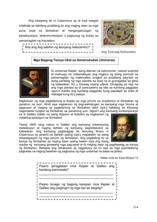 314
Ang kaisipang ito ni Copernicus ay di niya kaagad
inilathala sa dahilang posibleng ito ang maging daan sa mga
puna mula sa Simbahan at nangangahulugan ng
persekyusiyon, ekskomunikasyon o pagsunog ng buhay sa
pamamagitan ng Inquisition.
Si Johannes Kepler, isang Aleman na astronomer, natural scientist
at mahusay na matematisyan ang nagbuo ng isang pormula sa
pamamagitan ng matematika tungkol sa posibleng pag-ikot sa
isang paribilog ng mga planeta sa araw na di gumagalaw sa gitna
ng kalawakan. Ito’ y tinawag niyang ellipse. Dinagdag pa niya na
ang mga planeta ay di pare-pareho sa bilis sa kanilang paggalaw
nguni’t mabilis ang kanilang paggalaw kung papalapit sa araw at
mabagal kung ito’y palayo.
Nagkaroon ng mga pagtatanong si Kepler sa mga pinuno sa academics at Simbahan ng
panahon na iyon. Hindi siya nagkaroon ng pag-aalinlangan sa kaniyang mga hinuha at
pagsusuri at maging sa pagtatanong sa Simbahan dahil siya’y kabilang sa Kilusang
nagprotesta tungkol sa Simbahan sa panahong iyon. Nguni’t ang kaniyang kontemporaryo
na si Galileo Galilei na isang Italyano at Katoliko ay nagkaroon ng
malaking oposisyon sa Simbahan
Taong 1609 nang nabuo ni Galileo ang kaniyang imbensiyong
nteleskopyo at naging dahilan ng kaniyang pagdidiskubre sa
kalawakan. Ang kaniyang pagtanggap sa teoryang itinuro ni
Copernicus ay ginamit na dahilan upang siya’y mapailalim sa isang
imbestigasyon ng mga pinuno ng Simbahan. Ang pagdidiing ito sa
kaniya ng Simbahan ay naging daan upang bawiin niya ang ibang
resulta ng kaniyang ginawang mga pag-aaral at di maging daan ng pagtitiwalag sa kaniya
ng Simbahan. Matapos ang retraksiyon ay nagpatuloy pa rin siya sa mga siyentipikong
pagtuklas na naging basehan ng pagbubuo ng mga unibersal na batas sa pisika.
Halaw mula sa: Ease Modyul 13
Ang Teoryang Heliocentric
Ano ang ibig sabihin ng teoryang heliocentric?
Mga Bagong Teorya Ukol sa Sansinukuban (Universe)
Paano ipinaglaban nina Kepler at Galileo ang
kanilang paniniwala?
__________________________________________
__________________________________________
Paano binago ng bagong kaisipan nina Kepler at
Galileo ang pagtingin ng mga tao sa daigdig?
__________________________________________
__________________________________________
 