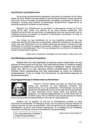 315
Ang Panahon ng Enlightenment
Isa sa bunga ng pamamaraang makaagham ang epekto ng rebolusyon sa iba’t ibang
aspeto ng buhay. Marami ang nagmungkahi na gamitin ang pamamaraan upang mapaunlad
ang buhay ng tao sa larangan ng pangkabuhayan, pampolitika, panrelihiyon, at maging sa
edukasyon. Tinawag itong Panahon ng Kaliwanagan (Enlightenment). Nagsimula ito sa
batayang kaisipang iminungkahi ng mga pilosopo.
Bagama’t ang Enlightenment ay tumutukoy sa pilosopiyang umunlad sa Europe
noong ika-18 siglo, maaari ring sabihing ito ay isang kilusang intelektuwal. Ang
Enlightenment ay binubuo ng mga iskolar na nagtangkang iahon ang mga Europeo mula sa
mahabang panahon ng kawalan ng katuwiran at pamamayani ng pamahiin at bulag na
paniniwala noong Middle Ages.
Ang ambag ng mga intelektuwal na ito ang nagsilbing pundasyon ng mga
modernong ideyang may kinalaman sa pamahalaan, edukasyon, demokrasya, at maging sa
sining. Ang mga intelektuwal na ito ay nakilala bilang mga philosopher o pangkat ng mga
intelektuwal na humikayat sa paggamit ng katuwiran, kaalaman, at edukasyon sa pagsugpo
sa pamahiin at kamangmangan. Sinuri nila ang kapangyarihan ng relihiyon at tinuligsa ang
kawalan ng katarungan sa lipunan.
Halaw mula sa: Kasaysayan ng Daigdig nina Grace Estela C. Mateo et’al p. 254
Ang Makabagong Ideyang Pampolitika
Naging daan ang mga pagbabago sa siyensya upang mapag-iisipan ng mga
pilosopo at marurunong na kung ang mga sistematikong batas ay maaaring maging
kasagutan sa paglikha ng sansinukob (universe) at kapaligiran, maaari ring maging
gabay ang mga ito sa mga ugnayang political, pangkabuhayan at panlipunan.
Inaakala nilang maipaliliwanag ang mga bagay-bagay sa tulong ng analitikong
pangangatwiran. Tunay na malaki ang impluwensya ng siyentipikong pag-iisip sa
teoryang pampulitika
Ang Pagpapaliwanag ni Hobbes tukol sa Pamahalaan
Ginamit ni Thomas Hobbes ang ideya ng natural law upang
isulong ang paniniwala na ang absolutong monarkiya ang
pinakamahusay na uri ng pamahalaan. Pinaniniwalaan niya na ang
pagkakaroon ng kaguluhan ay likas sa tao kaya dahil dito ay kailangan
ng isang absolutong pinuno upang supilin ang ganitong mga
pangyayari. Sa kaniyang pagpapalimbag ng isinulat niyang aklat na
Leviathan noong 1651 ay inilarawan niya ang isang lipunan na walang
pinuno at ang posibleng maging direksiyon nito tungo sa magulong lipunan.
Binigyan niya ng pagdidiin na ang tao ay kinakailangang pumasok sa isang
kasunduan sa pamahalaan na kailangang iwanan niya ang lahat ng kaniyang kalayaan at
maging masunurin sa puno ng pamahalaan. Dahil sa kasunduang ito, pangangalagaan at
poprotektahan ng pinuno ang kanyang nasasakupan. Di na bibigyan pa ng karapatang
magrebelde ang mga tao, kahit pa hindi makatwiran ang pamamalakad.
Halaw mula sa: Ease Modyul 13Ano ang paliwanag ni Hobbes
tungkol sa pamahalaan?
 