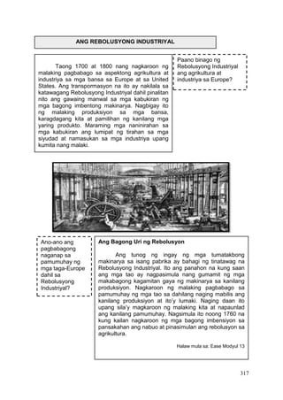 317
ANG REBOLUSYONG INDUSTRIYAL
Taong 1700 at 1800 nang nagkaroon ng
malaking pagbabago sa aspektong agrikultura at
industriya sa mga bansa sa Europe at sa United
States. Ang transpormasyon na ito ay nakilala sa
katawagang Rebolusyong Industriyal dahil pinalitan
nito ang gawaing manwal sa mga kabukiran ng
mga bagong imbentong makinarya. Nagbigay ito
ng malaking produksiyon sa mga bansa,
karagdagang kita at pamilihan ng kanilang mga
yaring produkto. Maraming mga naninirahan sa
mga kabukiran ang lumipat ng tirahan sa mga
siyudad at namasukan sa mga industriya upang
kumita nang malaki.
Ang Bagong Uri ng Rebolusyon
Ang tunog ng ingay ng mga tumatakbong
makinarya sa isang pabrika ay bahagi ng tinatawag na
Rebolusyong Industriyal. Ito ang panahon na kung saan
ang mga tao ay nagpasimula nang gumamit ng mga
makabagong kagamitan gaya ng makinarya sa kanilang
produksiyon. Nagkaroon ng malaking pagbabago sa
pamumuhay ng mga tao sa dahilang naging mabilis ang
kanilang produksiyon at ito’y lumaki. Naging daan ito
upang sila’y magkaroon ng malaking kita at napaunlad
ang kanilang pamumuhay. Nagsimula ito noong 1760 na
kung kailan nagkaroon ng mga bagong imbensiyon sa
pansakahan ang nabuo at pinasimulan ang rebolusyon sa
agrikultura.
Halaw mula sa: Ease Modyul 13
Paano binago ng
Rebolusyong Industriyal
ang agrikultura at
industriya sa Europe?
Ano-ano ang
pagbabagong
naganap sa
pamumuhay ng
mga taga-Europe
dahil sa
Rebolusyong
Industriyal?
 