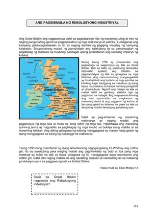 318
Ang Great Britain ang nagpasimula dahil sa pagkakaroon nito ng maraming uling at iron na
naging pangunahing gamit sa pagpapatakbo ng mga makinarya at pabrika. Lumaganap ang
kaniyang pakikipagkalakalan at ito ay naging dahilan ng pagiging matatag ng kaniyang
kalakalan. Sinuportahang mabuti ng pamahalaan ang kalakalang ito sa pamamagitan ng
pagtatatag ng malakas na hukbong pandagat upang protektahan ang kanilang imperyo ng
kalakal.
Noong taong 1760 ay pinasimulan ang
pagbabago sa pagprodyus ng tela sa Great
Britain. Dati sa ilalim ng sistemang domestiko
(domestic system) ang trabaho sa
pagproprodyus ng tela ay ginagawa sa mga
tahanan. Ang namumuhunang mangangalakal
ay hinahati-hati ang trabaho sa mga pamilya sa
kanilang lugar hanggang sa makabuo ng isang
tapos na produkto na kaniya namang pinagbibili
at pinatutubuan. Nguni’t ang halaga ng tela ay
mahal dahil sa ganitong sistema nga ng
pagbubuo na matagal. Ang mayayaman lamang
ang may oportunidad na magkaroon ng
maraming damit at ang paggamit ng kurtina at
ilan pang gamit sa tahanan na gawa sa tela ay
itinuturing na luho lamang ng panahong iyon.
Dahil sa pag-iimbento ng maraming
makinarya ay naging madali ang
pagprodyus ng mga tela at mura na itong bilhin ng mga tao. Halimbawa ang makinang
spinning jenny ay nagpabilis sa paglalagay ng mga sinulid sa bukilya nang mabilis at sa
maraming sisidlan. Ang dating ginagawa ng walong manggagawa ay maaari nang gawin ng
isang manggagawa sa tulong ng nabanggit na makinarya.
Taong 1793 nang maimbento ng isang Amerikanong nagngangalang Eli Whitney ang cotton
gin. Ito ay nakatulong para maging madali ang paghihiwalay ng buto at iba pang mga
materyal sa bulak na dati ay halos ginagawa ng 50 manggagawa bago maimbento ang
cotton gin. Dahil dito naging mabilis na ang nasabing proseso at nakatulong ito sa malaking
produksiyon para sa paggawa ng tela sa United States.
Halaw mula sa: Ease Modyul 13
ANG PAGSISIMULA NG REBOLUSYONG INDUSTRIYAL
Bakit sa Great Britain
nagsimula ang Rebolusyong
Industriyal?
_______________________
_______________________
_______________________
_______________________
_______________________
 