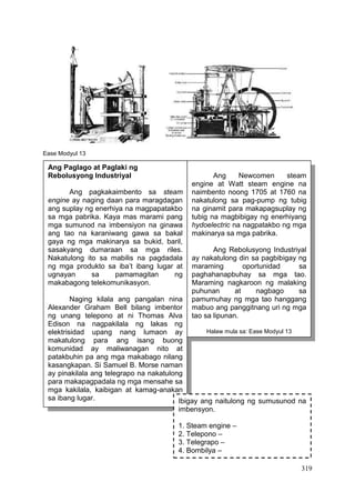 319
Ease Modyul 13
Ang Paglago at Paglaki ng
Rebolusyong Industriyal
Ang pagkakaimbento sa steam
engine ay naging daan para maragdagan
ang suplay ng enerhiya na magpapatakbo
sa mga pabrika. Kaya mas marami pang
mga sumunod na imbensiyon na ginawa
ang tao na karaniwang gawa sa bakal
gaya ng mga makinarya sa bukid, baril,
sasakyang dumaraan sa mga riles.
Nakatulong ito sa mabilis na pagdadala
ng mga produkto sa iba’t ibang lugar at
ugnayan sa pamamagitan ng
makabagong telekomunikasyon.
Naging kilala ang pangalan nina
Alexander Graham Bell bilang imbentor
ng unang telepono at ni Thomas Alva
Edison na nagpakilala ng lakas ng
elektrisidad upang nang lumaon ay
makatulong para ang isang buong
komunidad ay maliwanagan nito at
patakbuhin pa ang mga makabago nilang
kasangkapan. Si Samuel B. Morse naman
ay pinakilala ang telegrapo na nakatulong
para makapagpadala ng mga mensahe sa
mga kakilala, kaibigan at kamag-anakan
sa ibang lugar.
Ang Newcomen steam
engine at Watt steam engine na
naimbento noong 1705 at 1760 na
nakatulong sa pag-pump ng tubig
na ginamit para makapagsuplay ng
tubig na magbibigay ng enerhiyang
hydoelectric na nagpatakbo ng mga
makinarya sa mga pabrika.
Ang Rebolusyong Industriyal
ay nakatulong din sa pagbibigay ng
maraming oportunidad sa
paghahanapbuhay sa mga tao.
Maraming nagkaroon ng malaking
puhunan at nagbago sa
pamumuhay ng mga tao hanggang
mabuo ang panggitnang uri ng mga
tao sa lipunan.
Halaw mula sa: Ease Modyul 13
Ibigay ang naitulong ng sumusunod na
imbensyon.
1. Steam engine –
2. Telepono –
3. Telegrapo –
4. Bombilya –
 