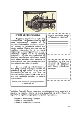 320
Pangkatang Pag-uulat: Bumuo ng pangkat na makasasama mo sa gawaing ito at
magplano ng magiging sistema ng inyong paglalahad ng aralin. Maaari ring
magsaliksik ng mga karagdagang datos tungkol sa inyong paksa.
Pangkat 1: Rebolusyong Siyentipiko
Pangkat 2: Enlightenment
Pangkat 3: Rebolusyong Industriyal
EPEKTO NG INDUSTRIYALISMO
Nagpabago sa pamumuhay ng tao ang
industriyalismo. Dumagsa sa lungsod ang mga
taong taga-probinsya. Nagdulot ito ng
pagdami ng tao sa lungsod at naging squatter.
Sa kawalan ng hanapbuhay marami ang
naging palaboy. Maging ang mga bata ay
napilitang magtrabaho. Isa ito sa naging
napakabigat na suliraning panlipunan at pang-
ekonomiya. Nagdulot din ito ng hidwaang
pampolitika. Gayundin ang pagkakaroon ng
tinatawag na gitnang uri ng lipunan o middle
class society. Nagbunga ito ng pagtatatag ng
mga unyon ng mga manggagawa hanggang
noong kalagitnaan ng ika-19 na siglo.
Sa pag-unlad ng industriyalisasyon,
higit pang nagsikap ang mga Kanluranin sa
pananakop ng mga kolonya. Ito ay dahil sa
pangangailangan nila ng mga hilaw na
sangkap na maibibigay ng mga kolonya. Ito rin
ang mga nagsisilbing pamilihan ng kanilang
mga produkto.
Halaw mula sa : Kasaysayan ng Daigdig nina Teofista
L. Vivar et’al p.189
Ano-ano ang naging epekto
ng Rebolusyong lndustriyal?
_______________________
_______________________
_______________________
_______________________
_______________________
Nakatutulong ba ang mga
imbensiyon ng Rebolusyong
Industriyal sa pang-araw-
araw mong pamumuhay?
Patunayan
_______________________
_______________________
_______________________
_______________________
_______________________
 