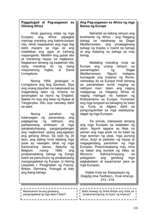326
Paggalugad at Pag-aagawan sa
Gitnang Africa
Hindi gaanong kilala ng mga
Europeo ang Africa sapagkat
mahirap marating ang kaloob-looban
nito. Hindi maaasahan ang mga ilog
dahil marami sa mga ito ang
malalakas ang agos at lubhang
mapanganib. Madilim ang gubat dito
at maraming hayop na naglipana.
Nagkaroon lamang ng kaalaman dito
nang marating ito ng isang
misyonerong Ingles, si David
Livingstone.
Noong 1854, ginalugad ni
Livingstone ang Ilog Zambesi. Siya
ang unang dayuhan na nakamasid sa
magandang talon ng Victoria na
ipinangalan sa reyna ng England.
Nakita rin niya ang lawa ng Nyasa at
Tanganyika. Dito siya namatay dahil
sa sakit.
Noong panahon ng
katanyagan ng pananakop, ang
paglaganap ng relihiyon, ang
pambansang ambisyon at mga
pangkabuhayang pangangailangan
ang nagbunsod upang pag-agawan
ang gitnang Africa. Sa loob ng 30
taon, ang dating hindi kilalang mga
pook ay naangkin lahat ng mga
Kanluraning bansa. Nakuha ng
Belgium noong 1885 ang
pinakamalaking bahagi ng Congo
basin sa pamumuno ng pinakatusong
mangangalakal ng Europe, si Haring
Leopoldo I. Pinaghatian ng France,
Britain, Germany, Portugal at Italy
ang ibang bahagi.
Ang Pag-aagawan sa Africa ng mga
Bansa ng Europe
Nahahati sa tatlong rehiyon ang
kontinente ng Africa - ang hilagang
bahagi na nakaharap sa Dagat
Mediterranean, ang pinakagitnang
bahagi ng tropiko o mainit na bahagi
at ang malamig na bahagi sa may
tiimog.
Madaling marating mula sa
Europe ang unang rehiyon sa
pamamagitan ng Dagat
Mediterranean. Ngunit matapos
bumagsak ang imperyo ng Rome,
nahiwalay ito sa Europe hindi lamang
sa pamahalaan kundi maging sa
relihiyon man. Islam ang naging
malaganap sa hilagang Africa at
naging mahigpit na kalaban ng
Kristiyanismo sa Europe. Yumaman
ang mga lungsod sa bahaging ito tulad
ng Tunis at Algiers dahil sa
pangungulimbat sa mga sasakyang-
dagat ng mga Europeo.
Sa simula, interesado lamang
ang mga Europeo sa kalakalan ng
alipin. Ngunit sagana sa likas na
yaman ang mga pook na ito tulad ng
mga taniman ng ubas, mga punong
citrus, butyl at pastulan ng hayop at
magagandang panirahan ng mga
Europeo. Pinaniniwalaang may mina
ng bakal ang bundok ng Atlas sa
Morocco. Kahina-hinayang na
palagpasin ang ganitong mga
pagkakataon at kayamanan para sa
mga Europeo.
Halaw mula sa: Kasaysayan ng
Daigdig nina Teofista L. Vivar et’al pp.
213 - 214
Makatuwiran ba ang ginawang
pangangalakal ng mga alipin? Bakit?
Bakit tinawag ng Great Britain ang India na
“pinakamaningning na hiyas” ng imperyo?
 