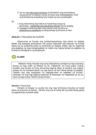 264
II. Isa sa mga katuruang humamon sa Simbahan ang paniniwalang
ang personal na relasyon ng tao sa Diyos ang makapagliligtas, hindi
ang Simbahang sinasabing may hawak ng susi ng kalangitan.
20.
I. Kung ihahambing ang mabuti at masamang bunga ng
pananakop, nakahihigit ang kabutihang idinulot nito sa daigdig.
II. Sapagkat maraming alipin ang nakuha mula sa Africa at
nakatulong sa pagtatanim sa ilang bahagi ng America at Asia.
ARALIN 1: PAGLAKAS NG EUROPE
Nagmumula sa Europe ang pinakamayayamang mga bansa sa daigdig.
Malaki ang bahaging ginampanan nila upang mapanatili ang katayuan ng Europe
bilang isa sa pinakamauunlad na kontinente sa daigdig. Kailan nga ba nagsimula
ang paglakas ng mga mangangalakal na malaki ang naging bahagi sa paglakas ng
Europe sa bahaging ito ng kasaysayan.
ALAMIN
Gawain 1: Word Hunt
Hanapin at bilugan sa puzzle box ang mga terminong tinutukoy sa bawat
kahon sa kasunod na pahina. Gamitin ang una at huling titik ng salita bilang gabay
sa paghahanap ng bawat salita.
Matapos mong masukat ang iyong kakayahang sumagot ng mga paunang
tanong sa mga aralin ng Modyul na ito, malalaman mo kung paano muling
lumakas ang Europe at kung ano-anong bagong ideya at pamana ang naging
ambag nito sa transpormasyon ng mga bansa sa iba’t ibang bahagi ng daigdig.
Tuklasin ang mga pangyayari na nagbigay-daan sa paglakas ng Europe.
Lilinangin mo ang mga bagong kaalaman at kasanayan na magdadala sa iyo sa
lubos na pag-unawa. Halina’t iyong simulan...
 