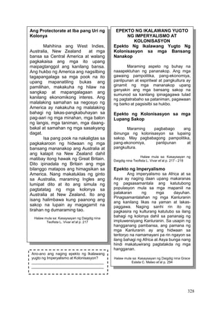 328
Ang Protectorate at Iba pang Uri ng
Kolonya
Mahihina ang West Indies,
Australia, New Zealand at mga
bansa sa Central America at walang
pagkakaisa ang mga ito upang
maipagtanggol ang kanilang bansa.
Ang hukbo ng America ang nagsilbing
tagapangalaga sa mga pook na ito
upang mapanatiling bukas ang
pamilihan, makakuha ng hilaw na
sangkap at mapangalagaan ang
kanilang ekonomikong interes. Ang
malalaking samahan sa negosyo ng
America ay nakakuha ng malalaking
bahagi ng lakas-pangkabuhayan sa
pag-aari ng mga minahan, mga balon
ng langis, mga taniman, mga daang-
bakal at samahan ng mga sasakyang
dagat.
Isa pang pook na nakaligtas sa
pagkakaroon ng hidwaan ng mga
bansang mananakop ang Australia at
ang kalapit na New Zealand dahil
matibay itong hawak ng Great Britain.
Dito ipinadala ng Britain ang mga
bilanggo matapos ang himagsikan sa
America. Nang makatuklas ng ginto
sa Australia, maraming Ingles ang
lumipat dito at ito ang simula ng
pagtatatag ng mga kolonya sa
Australia at New Zealand. Ito ang
isang halimbawa kung paanong ang
sakop na lupain ay magagamit na
tirahan ng dumaraming tao.
Halaw mula sa: Kasaysayan ng Daigdig nina
Teofista L. Vivar et’al p. 217
EPEKTO NG IKALAWANG YUGTO
NG IMPERYALISMO AT
KOLONISASYON
Epekto Ng Ikalawang Yugto Ng
Kolonisasyon sa mga Bansang
Nanakop
Maraming aspeto ng buhay na
naaapektuhan ng pananakop. Ang mga
gawaing pampolitika, pang-ekonomiya,
panlipunan at espiritwal at pangkultura ay
ginamit ng mga mananakop upang
ganyakin ang mga bansang sakop na
sumunod sa kanilang ipinagagawa tulad
ng pagtatrabaho sa pataniman, pagawaan
ng barko at pagsisilbi sa hukbo.
Epekto ng Kolonisasyon sa mga
Lupang Sakop
Maraming pagbabago ang
ibinunga ng kolonisasyon sa lupaing
sakop. May pagbabagong pampolitika,
pang-ekonomiya, panlipunan at
pangkultura.
Halaw mula sa: Kasaysayan ng
Daigdig nina Teofista L. Vivar et’al p. 217 - 218
Epekto ng Imperyalismo
Ang imperyalismo sa Africa at sa
Asya ay naging daan upang makaranas
ng pagsasamantala ang katutubong
populasyon mula sa mga mapaniil na
patakaran ng mga dayuhan.
Pinagsamantalahan ng mga Kanluranin
ang kanilang likas na yaman at lakas-
paggawa. Naging sanhi rin ito ng
pagkasira ng kulturang katutubo sa ilang
bahagi ng kolonya dahil sa pananaig ng
impluwensiyang Kanluranin. Sa usapin ng
hangganang pambansa, ang pamana ng
mga Kanluranin ay ang hidwaan sa
teritoryo na namamayani pa rin ngayon sa
ilang bahagi ng Africa at Asya bunga nang
hindi makatuwirang pagtatakda ng mga
hangganan.
Halaw mula sa: Kasaysayan ng Daigdig nina Grace
Estela C. Mateo et’al p. 294
Ano-ano ang naging epekto ng Ikalawang
yugto ng Imperyalismo at Kolonisasyon?
___________________________________
___________________________________
___________________________________
___________________________________
___________________________________
 