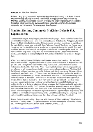 333
GAWAIN 17: Manifest Destiny
Panuto : Ang iyong mababasa ay bahagi ng paliwanag ni dating U.S. Pres. William
Mckinley hinggil sa pagsakop nito sa Pilipinas. Isang pagsusuri sa pananaw ng
Manifest Destiny. Pagkatapos basahin ay ibigay mo ang iyong reaksyon at saloobin
hinggil sa nilalaman nito. Ito ay isusulat mo sa kasunod na kahon. Pagkatapos
sasagutin mo naman ang Pamprosesong Mga Tanong.
Manifest Destiny, Continued: McKinley Defends U.S.
Expansionism
Hold a moment longer! Not quite yet, gentlemen! Before you go I would like to say just a word
about the Philippine business. I have been criticized a good deal about the Philippines, but don’t
deserve it. The truth is I didn’t want the Philippines, and when they came to us, as a gift from
the gods, I did not know what to do with them. When the Spanish War broke out Dewey was at
Hongkong, and I ordered him to go to Manila and to capture or destroy the Spanish fleet, and
he had to; because, if defeated, he had no place to refit on that side of the globe, and if the Dons
were victorious they would likely cross the Pacific and ravage our Oregon and California
coasts. And so he had to destroy the Spanish fleet, and did it! But that was as far as I thought
then.
When I next realized that the Philippines had dropped into our laps I confess I did not know
what to do with them. I sought counsel from all sides—Democrats as well as Republicans—but
got little help. I thought first we would take only Manila; then Luzon; then other islands
perhaps also. I walked the floor of the White House night after night until midnight; and I am
not ashamed to tell you, gentlemen, that I went down on my knees and prayed Almighty God
for light and guidance more than one night. And one night late it came to me this way—I don’t
know how it was, but it came: (1) That we could not give them back to Spain—that would be
cowardly and dishonorable; (2) that we could not turn them over to France and Germany—our
commercial rivals in the Orient—that would be bad business and discreditable; (3) that we
could not leave them to themselves—they were unfit for self-government—and they would
soon have anarchy and misrule over there worse than Spain’s was; and (4) that there was
nothing left for us to do but to take them all, and to educate the Filipinos, and uplift and civilize
and Christianize them, and by God’s grace do the very best we could by them, as our fellow-
men for whom Christ also died. And then I went to bed, and went to sleep, and slept soundly,
and the next morning I sent for the chief engineer of the War Department (our map-maker), and
I told him to put the Philippines on the map of the United States (pointing to a large map on the
wall of his office), and there they are, and there they will stay while I am President!
Source: General James Rusling, “Interview with President William McKinley,” The Christian
Advocate 22 January 1903, 17. Reprinted in Daniel Schirmer and Stephen Rosskamm Shalom,
eds., The Philippines Reader (Boston: South End Press, 1987), 22–23.
http://historymatters.gmu.edu/d/5575/
 