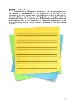 334
GAWAIN 18: Salamat Sa Iyo !
Balikan ang napag-aralang mga pamana ng iba’t ibang Rebolusyong naganap
sa Paglawak ng Kapangyarihan ng Europe. Pgnilayan rin kung alin sa mga
pamanang ito ang iyong nakita at nagamit na. Pagkatapos ay lumikha ng isang liham
pasasalamat para sa mga pamanang ito. Makipagpalitan ng nabuong liham sa ibang
kamag-aral at hingan sila ng reaksyon. Kung maaari mong ipost ang liham sa isang
social media ay gawin ito upang mabasa rin ng iba pa at mabigyang-halaga din nila
ang mahahalagang pamana ng mga pangyayaring naganap sa panahong tinalakay
sa aralin.
________________________________________________
________________________________________________
________________________________________________
________________________________________________
________________________________________________
________________________________________________
________________________________________________
________________________________________________
________________________________________________
________________________________________________
________________________________________________
________________________________________________
________________________________________________
________________________________________________
________________________________________________
________________________________________________
________________________________________________
________________________________________________
________________________________________________
________________________________________________
________________________________________________
________________________________________________
 