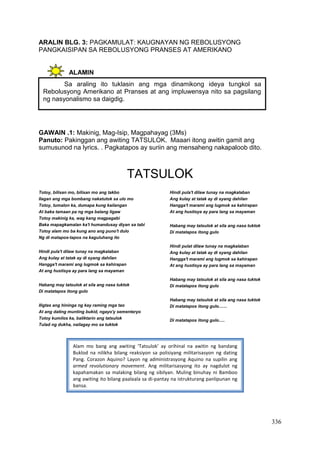 336
ARALIN BLG. 3: PAGKAMULAT: KAUGNAYAN NG REBOLUSYONG
PANGKAISIPAN SA REBOLUSYONG PRANSES AT AMERIKANO
ALAMIN
GAWAIN .1: Makinig, Mag-Isip, Magpahayag (3Ms)
Panuto: Pakinggan ang awiting TATSULOK. Maaari itong awitin gamit ang
sumusunod na lyrics. . Pagkatapos ay suriin ang mensaheng nakapaloob dito.
TATSULOK
Totoy, bilisan mo, bilisan mo ang takbo
Ilagan ang mga bombang nakatutok sa ulo mo
Totoy, tumalon ka, dumapa kung kailangan
At baka tamaan pa ng mga balang ligaw
Totoy makinig ka, wag kang magpagabi
Baka mapagkamalan ka't humandusay diyan sa tabi
Totoy alam mo ba kung ano ang puno't dulo
Ng di matapos-tapos na kaguluhang ito
Hindi pula't dilaw tunay na magkalaban
Ang kulay at tatak ay di syang dahilan
Hangga't marami ang lugmok sa kahirapan
At ang hustisya ay para lang sa mayaman
Habang may tatsulok at sila ang nasa tuktok
Di matatapos itong gulo
Iligtas ang hininga ng kay raming mga tao
At ang dating munting bukid, ngayo'y sementeryo
Totoy kumilos ka, baliktarin ang tatsulok
Tulad ng dukha, nailagay mo sa tuktok
Hindi pula't dilaw tunay na magkalaban
Ang kulay at tatak ay di syang dahilan
Hangga't marami ang lugmok sa kahirapan
At ang hustisya ay para lang sa mayaman
Habang may tatsulok at sila ang nasa tuktok
Di matatapos itong gulo
Hindi pulat dilaw tunay na magkalaban
Ang kulay at tatak ay di syang dahilan
Hangga't marami ang lugmok sa kahirapan
At ang hustisya ay para lang sa mayaman
Habang may tatsulok at sila ang nasa tuktok
Di matatapos itong gulo
Habang may tatsulok at sila ang nasa tuktok
Di matatapos itong gulo.......
Di matatapos itong gulo.....
Sa araling ito tuklasin ang mga dinamikong ideya tungkol sa
Rebolusyong Amerikano at Pranses at ang impluwensya nito sa pagsilang
ng nasyonalismo sa daigdig.
Alam mo bang ang awiting ‘Tatsulok’ ay orihinal na awitin ng bandang
Buklod na nilikha bilang reaksiyon sa polisiyang militarisasyon ng dating
Pang. Corazon Aquino? Layon ng administrasyong Aquino na supilin ang
armed revolutionary movement. Ang militarisasyong ito ay nagdulot ng
kapahamakan sa malaking bilang ng sibilyan. Muling binuhay ni Bamboo
ang awiting ito bilang paalaala sa di-pantay na istrukturang panlipunan ng
bansa.
 