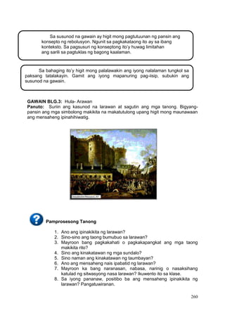 260
GAWAIN BLG.3: Hula- Arawan
Panuto: Suriin ang kasunod na larawan at sagutin ang mga tanong. Bigyang-
pansin ang mga simbolong makikita na makatutulong upang higit mong maunawaan
ang mensaheng ipinahihiwatig.
Pamprosesong Tanong
1. Ano ang ipinakikita ng larawan?
2. Sino-sino ang taong bumubuo sa larawan?
3. Mayroon bang pagkakahati o pagkakapangkat ang mga taong
makikita rito?
4. Sino ang kinakatawan ng mga sundalo?
5. Sino naman ang kinakatawan ng taumbayan?
6. Ano ang mensaheng nais ipabatid ng larawan?
7. Mayroon ka bang naranasan, nabasa, narinig o nasaksihang
katulad ng sitwasyong nasa larawan? Ikuwento ito sa klase.
8. Sa iyong pananaw, positibo ba ang mensaheng ipinakikita ng
larawan? Pangatuwiranan.
Sa susunod na gawain ay higit mong pagtutuunan ng pansin ang
konsepto ng rebolusyon. Ngunit sa pagkakataong ito ay sa ibang
konteksto. Sa pagsusuri ng konseptong ito’y huwag limitahan
ang sarili sa pagtuklas ng bagong kaalaman.
Sa bahaging ito’y higit mong palalawakin ang iyong nalalaman tungkol sa
paksang tatalakayin. Gamit ang iyong mapanuring pag-iisip, subukin ang
susunod na gawain.
 