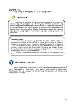 261
BINABATI KITA!
Sa puntong ito ay nagtatapos ang bahagi ng Alamin.
PAUNLARIN
PAGSUSURING PANTEKSTO
Isa sa mga aral ng kasaysayan na hindi maitatanggi ang katotohanang ang
isang pangyayari ay hindi sisibol kung walang pinag-ugatan o pinagmulan.
Patutunayan ito ng ugnayan ng Rebolusyong Pangkaisipan at Rebolusyong
Pampulitikal sa Europa.
Inaasahan sa bahaging ito na iyong mauunawaan ang ugnayan ng
Rebolusyong Pangkaisipan sa Rebolusyong Politikal, partikular ang
Rebolusyong Pranses at Amerikano. Nilalayon din na pagkatapos ng aralin ay
iyong maipahahayag ang pagpapahalaga sa pag-usbong ng nasyonalismo sa
Europe at iba’t ibang bahagi ng daigdig. Makatutulong sa iyo ang naunang
mga gawain upang higit na maunawaan ang mga tekstong kasunod na
babasahin.
Pagsasakonteksto:
Malaki ang ginampanan ng Scientific Revolution (1500’s-1600’s) sa
pagbabago ng pagtingin ng mga Europeo sa daigdig. Ang tagumpay ng agham ay
nagpatunay sa lakas ng ‘reason’ o ‘katwiran’. Napag-isipang kung ito ay nagagamit
sa pag-unawa sa ‘physical world’ (physics, geology, chemistry, biology at mga tulad
nito) bakit hindi ito gamitin upang maunawaan ang tao at ang kanyang lipunan?
Ang pagtatangkang ito ay nagtulak sa pag-usbong ng Panahon ng Kaliwanagan
(Enlightenment) o Rebolusyong Pangkaisipan.
Tinalakay na sa nagdaang aralin ang konseptong ito ngunit palalalimin pa
ito.
 