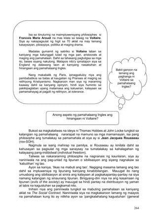 264
Bukod sa magkataliwas na ideya ni Thomas Hobbes at John Locke tungkol sa
katangian ng pamahalaang nararapat na mamuno sa mga mamamayan, isa pang
philosophe ang tumalakay sa pamamahala at siya ay si Jean Jacques Rousseau
(roo-SOH).
Nagmula sa isang mahirap na pamilya, si Rousseau ay kinilala dahil sa
kahusayan sa pagsulat ng mga sanaysay na tumatalakay sa kahalagahan ng
kalayaang pang-indibidwal (individual freedom).
Taliwas sa nakararaming philosophe na nagnanais ng kaunlaran, siya ay
naniniwala na ang pag-unlad ng lipunan o sibilisasyon ang siyang nagnakaw sa
‘kabutihan’ ng tao.
Ayon sa kaniya, ‘likas na mabuti ang tao’. Nagiging masama lamang ang tao
dahil sa impluwensya ng lipunang kaniyang kinabibilangan. Mauugat ito nang
umusbong ang sibilisasyon at sinira ang kalayaan at pagkakapantay-pantay na siya
namang katangian ng sinaunang lipunan. Binigyang-diin niya na ang kasamaan ng
lipunan (evils of the society) ay mauugat sa hindi pantay na distribusyon ng yaman
at labis na kagustuhan sa pagkamal nito.
Inihain niya ang paniniwala tungkol sa mabuting pamahalaan sa kaniyang
aklat na The Social Contract. Naniniwala siya na magkakaroon lamang ng maayos
na pamahalaan kung ito ay nilikha ayon sa ‘pangkalahatang kagustuhan’ (general
Isa sa itinuturing na maimpluwensyang philosophes si
Francois Marie Arouet na mas kilala sa tawag na Voltaire.
Siya ay nakapagsulat ng higit sa 70 aklat na may temang
kasaysayan, pilosopiya, politika at maging drama.
Madalas gumamit ng satiriko si Voltaire laban sa
kaniyang mga katunggali tulad ng mga pari, aristocrats at
maging ang pamahalaan. Dahil sa tahasang pagtuligsa sa mga
ito, beses siyang nakulong. Matapos nito’y ipinatapon siya sa
England ng dalawang taon at kaniyang nasaksihan at
hinangaan ang pamahalaang Ingles.
Nang makabalik ng Paris, ipinagpatuloy niya ang
pambabatikos sa batas at kaugalian ng Pranses at maging sa
relihiyong Kristiyanismo. Nagkaroon man siya ng maraming
kaaway dahil sa kanyang opinyon, hindi siya huminto sa
pakikipaglaban upang matamasa ang katuwiran, kalayaan sa
pamamahayag at pagpili ng relihiyon, at tolerance.
Anong aspeto ng pamahalaang Ingles ang
hinangaan ni Voltaire?
Bakit ganoon na
lamang ang
paghanga ni
Voltaire sa
pamahalaang
Ingles?
 