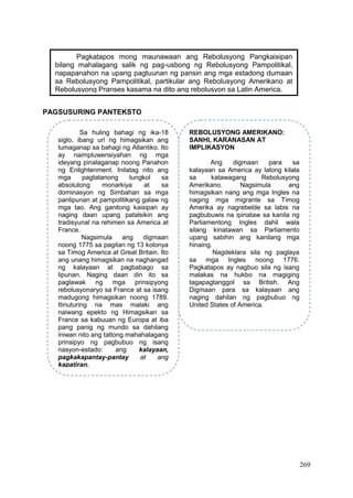 269
PAGSUSURING PANTEKSTO
Pagkatapos mong maunawaan ang Rebolusyong Pangkaisipan
bilang mahalagang salik ng pag-usbong ng Rebolusyong Pampolitikal,
napapanahon na upang pagtuunan ng pansin ang mga estadong dumaan
sa Rebolusyong Pampolitikal, partikular ang Rebolusyong Amerikano at
Rebolusyong Pranses kasama na dito ang rebolusyon sa Latin America.
Sa huling bahagi ng ika-18
siglo, ibang uri ng himagsikan ang
lumaganap sa bahagi ng Atlantiko. Ito
ay naimpluwensiyahan ng mga
ideyang pinalaganap noong Panahon
ng Enlightenment. Inilatag nito ang
mga pagtatanong tungkol sa
absolutong monarkiya at sa
dominasyon ng Simbahan sa mga
panlipunan at pampolitikang galaw ng
mga tao. Ang ganitong kaisipan ay
naging daan upang patalsikin ang
tradisyunal na rehimen sa America at
France.
Nagsimula ang digmaan
noong 1775 sa pagitan ng 13 kolonya
sa Timog America at Great Britain. Ito
ang unang himagsikan na naghangad
ng kalayaan at pagbabago sa
lipunan. Naging daan din ito sa
paglawak ng mga prinsipyong
rebolusyonaryo sa France at sa isang
madugong himagsikan noong 1789.
Itinuturing na mas malaki ang
naiwang epekto ng Himagsikan sa
France sa kabuuan ng Europa at iba
pang panig ng mundo sa dahilang
iniwan nito ang tatlong mahahalagang
prinsipyo ng pagbubuo ng isang
nasyon-estado: ang kalayaan,
pagkakapantay-pantay at ang
kapatiran.
REBOLUSYONG AMERIKANO:
SANHI, KARANASAN AT
IMPLIKASYON
Ang digmaan para sa
kalayaan sa America ay lalong kilala
sa katawagang Rebolusyong
Amerikano. Nagsimula ang
himagsikan nang ang mga Ingles na
naging mga migrante sa Timog
Amerika ay nagrebelde sa labis na
pagbubuwis na ipinataw sa kanila ng
Parliamentong Ingles dahil wala
silang kinatawan sa Parliamento
upang sabihin ang kanilang mga
hinaing.
Nagdeklara sila ng paglaya
sa mga Ingles noong 1776.
Pagkatapos ay nagbuo sila ng isang
malakas na hukbo na magiging
tagapagtanggol sa British. Ang
Digmaan para sa kalayaan ang
naging dahilan ng pagbubuo ng
United States of America.
 