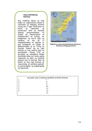 270
Makikita sa mapa ang labintatlong kolonya ng
Britanya sa Hilagang America
Ang Labintatlong
Kolonya
Ang malaking bilang ng mga
Ingles ay nagsimulang lumipat at
manirahan sa Hilagang Amerika
noong ika-17 siglo. Karamihan sa
kanila ay nakaranas ng
persecution dahil sa kanilang
bagong pananamplataya na
resulta ng Repormasyon at
Enlightenment sa Europa. Sa
kalagitnaan ng ika-18 siglo ay
nakabuo na sila ng 13
magkakahiwalay na kolonya na
ang hangganan sa Hilaga ay
Massachusetts at sa Timog ay
Georgia. Bawa’t isa sa mga
kolonya ay may sariling lokal na
pamahalaan. Noong 1750 ay
gumastos ng napalaking halaga
ang British laban sa France upang
mapanatili sa ilalim ng kanilang
imperyo ang 13 kolonya. Nais ng
British na ang mga kolonya ay
mag-ambag sa kanilang gastusin
sa pamamagitan ng pagdaragdag
ng mga buwis.
Isa-isahin ang 13 kolonya ng British sa North America
1. 7.
2. 8.
3. 9.
4. 10.
5. 11.
6. 12.
13.
 