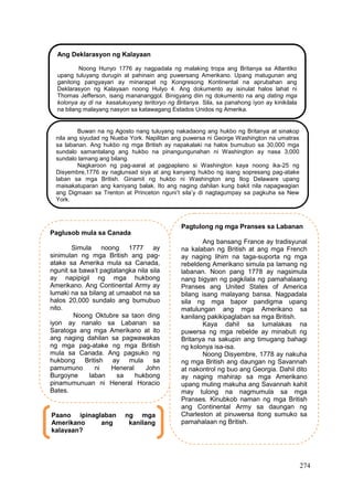 274
Ang Deklarasyon ng Kalayaan
Noong Hunyo 1776 ay nagpadala ng malaking tropa ang Britanya sa Atlantiko
upang tuluyang durugin at pahinain ang puwersang Amerikano. Upang matugunan ang
ganitong pangyayari ay minarapat ng Kongresong Kontinental na aprubahan ang
Deklarasyon ng Kalayaan noong Hulyo 4. Ang dokumento ay isinulat halos lahat ni
Thomas Jefferson, isang manananggol. Binigyang diin ng dokumento na ang dating mga
kolonya ay di na kasalukuyang teritoryo ng Britanya. Sila, sa panahong iyon ay kinikilala
na bilang malayang nasyon sa katawagang Estados Unidos ng Amerika.
Buwan na ng Agosto nang tuluyang nakadaong ang hukbo ng Britanya at sinakop
nila ang siyudad ng Nueba York. Napilitan ang puwersa ni George Washington na umatras
sa labanan. Ang hukbo ng mga British ay napakalaki na halos bumubuo sa 30,000 mga
sundalo samantalang ang hukbo na pinangungunahan ni Washington ay nasa 3,000
sundalo lamang ang bilang.
Nagkaroon ng pag-aaral at pagpaplano si Washington kaya noong ika-25 ng
Disyembre,1776 ay naglunsad siya at ang kanyang hukbo ng isang sopresang pag-atake
laban sa mga British. Ginamit ng hukbo ni Washington ang Ilog Delaware upang
maisakatuparan ang kaniyang balak. Ito ang naging dahilan kung bakit nila napagwagian
ang Digmaan sa Trenton at Princeton nguni’t sila’y di nagtagumpay sa pagkuha sa New
York.
Paglusob mula sa Canada
Simula noong 1777 ay
sinimulan ng mga British ang pag-
atake sa Amerika mula sa Canada,
ngunit sa bawa’t pagtatangka nila sila
ay napipigil ng mga hukbong
Amerikano. Ang Continental Army ay
lumaki na sa bilang at umaabot na sa
halos 20,000 sundalo ang bumubuo
nito.
Noong Oktubre sa taon ding
iyon ay nanalo sa Labanan sa
Saratoga ang mga Amerikano at ito
ang naging dahilan sa pagwawakas
ng mga pag-atake ng mga British
mula sa Canada. Ang pagsuko ng
hukbong British ay mula sa
pamumuno ni Heneral John
Burgoyne laban sa hukbong
pinamumunuan ni Heneral Horacio
Bates.
Pagtulong ng mga Pranses sa Labanan
Ang bansang France ay tradisyunal
na kalaban ng British at ang mga French
ay naging lihim na taga-suporta ng mga
rebeldeng Amerikano simula pa lamang ng
labanan. Noon pang 1778 ay nagsimula
nang bigyan ng pagkilala ng pamahalaang
Pranses ang United States of America
bilang isang malayang bansa. Nagpadala
sila ng mga bapor pandigma upang
matulungan ang mga Amerikano sa
kanilang pakikipaglaban sa mga British.
Kaya dahil sa lumalakas na
puwersa ng mga rebelde ay minabuti ng
Britanya na sakupin ang timugang bahagi
ng kolonya isa-isa.
Noong Disyembre, 1778 ay nakuha
ng mga British ang daungan ng Savannah
at nakontrol ng buo ang Georgia. Dahil dito
ay naging mahirap sa mga Amerikano
upang muling makuha ang Savannah kahit
may tulong na nagmumula sa mga
Pranses. Kinubkob naman ng mga British
ang Continental Army sa daungan ng
Charleston at pinuwersa itong sumuko sa
pamahalaan ng British.
Paano ipinaglaban ng mga
Amerikano ang kanilang
kalayaan?
 