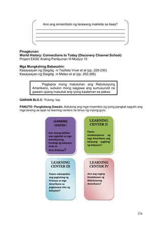 276
Pinagkunan:
World History: Connections to Today (Discovery Channel School)
Project EASE Araling Panlipunan III Modyul 15
Mga Mungkahing Babasahin:
Kasaysayan ng Daigdig ni Teofisto Vivar et al (pp. 228-230)
Kasaysayan ng Daigdig ni Mateo et al (pp. 262-266)
GAWAIN BLG.5: Pulong- Isip
PANUTO: Pangkatang Gawain. Katulong ang mga miyembro ng iyong pangkat sagutin ang
mga tanong sa apat na learning centers na binuo ng inyong guro.
Pagtapos mong matutuhan ang Rebolusyong
Amerikano, subukin mong isagawa ang sumusunod na
gawain upang masukat ang iyong kaalaman sa paksa.
LEARNING
CENTER I
Ano-anong dahilan
ang nagtulak sa mga
Amerikanong
humingi ng kalayaan
mula sa
Gran Britanya?
LEARNING
CENTER III
Paano nakaapekto
ang pagtulong ng
Pransya sa mga
Amerikano sa
pagtamasa nito ng
kalayaan?
LEARNING
CENTER II
Paano
isinakatuparan ng
mga Amerikano ang
tahasang paghingi
ng kalayaan?
LEARNING
CENTER IV
Ano ang naging
kinalabasan ng
Rebolusyong
Amerikano?
Ano ang sinisimbolo ng larawang makikita sa itaas?
_________________________________________________
_________________________________________________
_________________________________________________
_________________________________________________
 